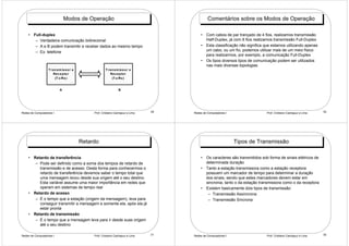 Modos de Operação                                               Comentários sobre os Modos de Operação

    • Full-duplex                                                                         • Com cabos de par trançado de 4 fios, realizamos transmissão
       – Verdadeira comunicação bidirecional                                                Half-Duplex, já com 8 fios realizamos transmissão Full-Duplex
       – A e B podem transmitir e receber dados ao mesmo tempo                            • Esta classificação não significa que estamos utilizando apenas
       – Ex: telefone                                                                       um cabo, ou um fio, podemos utilizar mais de um meio físico
                                                                                            para realizarmos, por exemplo, a comunicação Full-Duplex
                                                                                          • Os tipos diversos tipos de comunicação podem ser utilizados
                                                                                            nas mais diversas topologias
                  T ra n s m is s o r e                T ra n s m is s o r e
                     Re c e p to r                        Re c e p to r
                       (T x /Rx )                           (T x /Rx )


                           A                                     B




Redes de Computadores I                        Prof. Cristiano Cachapuz e Lima   29   Redes de Computadores I                 Prof. Cristiano Cachapuz e Lima   30




                                          Retardo                                                               Tipos de Transmissão

    • Retardo de transferência                                                            • Os caracteres são transmitidos sob forma de sinais elétricos de
       – Pode ser definido como a soma dos tempos de retardo de                             determinada duração
         transmissão e de acesso. Desta forma para conhecermos o                          • Tanto a estação transmissora como a estação receptora
         retardo de transferência devemos saber o tempo total que                           possuem um marcador de tempo para determinar a duração
         uma mensagem levou desde sua origem até o seu destino.                             dos sinais, sendo que estes marcadores devem estar em
         Esta variável assume uma maior importância em redes que                            sincronia, tanto o da estação transmissora como o da receptora
         operam em sistemas de tempo real                                                 • Existem basicamente dois tipos de transmissão:
    • Retardo de acesso                                                                      – Transmissão Assíncrona
       – É o tempo que a estação (origem da mensagem), leva para                             – Transmissão Síncrona
         conseguir transmitir a mensagem e somente ela, após ela já
         estar pronta
    • Retardo de transmissão
       – É o tempo que a mensagem leva para ir desde suas origem
         até o seu destino

Redes de Computadores I                        Prof. Cristiano Cachapuz e Lima   31   Redes de Computadores I                 Prof. Cristiano Cachapuz e Lima   32
 