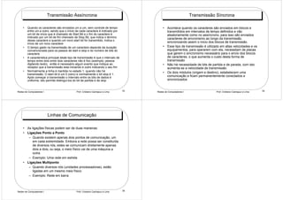 Transmissão Assíncrona                                                                   Transmissão Síncrona

    •   Quando os caracteres são enviados um a um, sem controle de tempo                     • Acontece quando os caracteres são enviados em blocos e
        entre um e outro, sendo que o início de cada caractere é indicado por                  transmitidos em intervalos de tempo definidos e não
        um bit de início que é chamado de Start Bit e o fim do caractere é                     aleatoriamente como no assíncrono, para isso são enviados
        indicado por um bit de fim chamado de Stop Bit, que indica o término                   caracteres de sincronismo ao longo da transmissão,
        desse caractere e quando um novo start bit for transmitido, indica o
        início de um novo caractere
                                                                                               sincronizando assim o inicio dos blocos de transmissão.
    •   O tempo gasto na transmissão de um caractere depende da duração                      • Esse tipo de transmissão é utilizado em altas velocidades e os
        convencionada para os passos de start e stop e do número de bits do                    equipamentos, para operarem com ela, necessitam de placas
        caractere                                                                              que gerem o sincronismo necessário para o envio dos blocos
    •   A caracteristica principal deste tipo de transmissão é que o intervalo de              de caracteres, o que aumenta o custo desta forma de
        tempo entre dois entre dois caracteres não é fixo (exemplo: pessoa                     transmissão
        digitando texto), então é necessário algum evento que indique ao                     • Não há necessidade de bits de partida e de parada, com isto
        receptor que a transmissão esta iniciando e outro indicando o seu fim                  aumenta-se a velocidade de transmissão.
    •   Normalmente a linha é mantida no estado 1, quando não há                             • Os dois módulos (origem e destino), estabelecem uma
        transmissão. O start bit é um 0 (zero) e normalmente o bit stop é 1.
        Após começar a transmissão o intervalo entre os bits de dados é                        comunicação e ficam permanentemente conectados e
        uniforme, isto permite distingui-los do bit de partida e de stop                       sincronizados


Redes de Computadores I                       Prof. Cristiano Cachapuz e Lima       33   Redes de Computadores I                 Prof. Cristiano Cachapuz e Lima   34




                          Linhas de Comunicação

    • As ligações físicas podem ser de duas maneiras:
    • Ligações Ponto a Ponto
       – Quando existem apenas dois pontos de comunicação, um
          em cada extremidade. Embora a rede possa ser constituída
          de diversos nós, estes se comunicam diretamente apenas
          dois a dois, ou seja, o meio físico vai de uma máquina a
          outra.
       – Exemplo: Uma rede em estrela
    • Ligações Multiponto
       – Quando diversos nós (unidades processadoras), estão
          ligadas em um mesmo meio físico
       – Exemplo: Rede em barra



Redes de Computadores I                       Prof. Cristiano Cachapuz e Lima       35
 