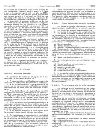 BOE núm. 268 Jueves 8 noviembre 2001 40619
la condición de cualificados a los nuevos clientes de
alta tensión cuyo consumo anual es inferior a 1 GWh
y que se incorporan a partir del 1 de julio de 2000.
Para los clientes de baja tensión, que se incorporarán
con carácter general el 1 de enero de 2003, se han
planteado tarifas acordes con la propia singularidad de
los clientes que componen este segmento del mercado.
La disposición transitoria undécima de la Ley
54/1997, del Sector Eléctrico, establece un régimen
retributivo especial para los distribuidores que vinieran
operando con anterioridad al 1 de enero de 1997, a
los que no les es de aplicación el Real Decreto
1538/1987, de 11 de diciembre, sobre determinación
de las empresas gestoras del servicio. Dicha disposición
transitoria les otorga la posibilidad de acogerse «al régi-
men tarifario que para estos distribuidores apruebe el
Gobierno, que garantizará, en todo caso, una retribución
económica adecuada».
Con el fin de desarrollar este régimen tarifario, que
implica la compra de energía a otros distribuidores a
tarifa D, deben determinarse los criterios para la revisión
de los importes de dicha tarifa D, con el objetivo de
que la retribución de la actividad de estos distribuidores
siga una evolución coherente con la retribución para
los distribuidores comprendidos en el anexo I del Real
Decreto 2017/1997, de 26 de diciembre, por el que
se organiza y regula el procedimiento de liquidación de
los costes de transporte, distribución y comercialización
a tarifa, de los costes permanentes del sistema y de
los costes de diversificación y seguridad de abasteci-
miento.
En su virtud, a propuesta del Ministro de Economía,
de acuerdo con el Consejo de Estado y previa delibe-
ración del Consejo de Ministros en su reunión del día 26
de octubre de 2001,
D I S P O N G O :
Artículo 1. Ámbito de aplicación.
1. Las tarifas de acceso que se regulan en el pre-
sente Real Decreto serán de aplicación:
a) A los consumidores cualificados que ejerzan esta
condición por cada punto de suministro o instalación.
b) A los comercializadores como mandatarios en
nombre de los consumidores cualificados que ejerzan
esta condición por cada punto de suministro o insta-
lación.
c) A los distribuidores a los que les fuera aplicable
la disposición transitoria undécima de la Ley 54/1997,
de 27 de noviembre, del Sector Eléctrico, por la energía
que adquieran, ejerciendo su condición de cualificados,
destinada a la venta a sus clientes a tarifa cuando sea
necesario acceder a través de las redes de otros dis-
tribuidores.
d) A los autoproductores para el abastecimiento a
sus propias instalaciones, las de su matriz o las de sus
filiales en las que su participación en el capital social
sea mayoritaria, siempre que utilicen las redes de trans-
porte o de distribución.
e) A los agentes externos y a otros sujetos, para
las exportaciones de energía eléctrica que realicen.
2. Se exceptúan de la aplicación del presente Real
Decreto las tarifas de acceso para los consumos propios
de las empresas eléctricas destinados a sus actividades
de producción, transporte y distribución de energía eléc-
trica, así como el consumo para instalaciones de bom-
beo. No se considerarán como consumos propios los
de las explotaciones mineras, aunque sean para el abas-
tecimiento de centrales termoeléctricas.
3. No se aplicarán tarifas de acceso a los tránsitos
internacionales de energía eléctrica que se realicen a
través del sistema eléctrico nacional que tengan su ori-
gen y destino en países miembros de la Unión Europea.
Esta exención podrá extenderse a terceros países no
miembros de la Unión Europea con los que se establez-
can acuerdos de reciprocidad.
Artículo 2. Costes que incluirán las tarifas de acceso.
1. Las tarifas de acceso a las redes incluirán los
siguientes costes establecidos en la normativa vigente:
1. Los costes de transporte de energía eléctrica.
2. Los costes de distribución de energía eléctrica.
3. Los costes de gestión comercial reconocidos a
los distribuidores por atender a suministros de consu-
midores cualificados conectados a sus redes que adquie-
ren su energía ejerciendo su condición de cualificados.
4. Los costes de diversificación y seguridad de abas-
tecimiento que se relacionan a continuación:
a) Moratoria nuclear.
b) «Stock» básico del uranio.
c) Segunda Parte del ciclo del combustible nuclear.
d) Compensación a los distribuidores acogidos a la
disposición transitoria undécima de la Ley del Sector
Eléctrico en concepto de interrumpilidad, régimen espe-
cial y por tener clientes cualificados conectados a sus
redes.
e) Sobrecoste del régimen especial.
5. Los costes permanentes que se relacionan a con-
tinuación:
a) Compensación de extrapeninsulares.
b) Operador del sistema.
c) Operador del mercado.
d) Comisión Nacional de Energía.
e) Costes de transición a la competencia.
2. En su caso, las tarifas de acceso incluirán además
como costes otros ingresos o pagos resultantes de los
transportes intracomunitarios o de las conexiones inter-
nacionales, incluidos los derivados del mecanismo de
gestión de restricciones que estén establecidos en la
normativa vigente.
Artículo 3. Estructura general de las tarifas de acceso.
1. Las tarifas de acceso se diferencian por niveles
de tensión en tarifas de baja tensión y tarifas de alta
tensión y se componen de un término de facturación
de potencia y un término de facturación de energía y,
en su caso, un término por la facturación de la energía
reactiva.
La suma de los términos mencionados constituye,
a todos los efectos, el precio máximo de estas tarifas,
incluyendo los costes de diversificación y seguridad de
abastecimiento del sistema y los costes permanentes
en los porcentajes que se fijen reglamentariamente. En
cualquier caso, las diferencias entre las tarifas de acceso
máximas aprobadas y las que, en su caso, apliquen las
empresas distribuidoras por debajo de las mismas serán
soportadas por éstas.
2. El método para determinar tarifas de acceso de
electricidad responderá a los siguientes principios gene-
rales:
a) Recuperación de los costes de acceso determi-
nados reglamentariamente.
b) Asignación eficiente de los costes entre distintos
suministros.
c) Tarifas máximas y únicas en todo el territorio
nacional.
 