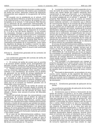 40620 Jueves 8 noviembre 2001 BOE núm. 268
Los costes correspondientes al acceso a redes se asig-
narán entre los suministros del sistema para establecer
las tarifas de acceso, aplicando criterios de asignación
transparentes que aseguren la recuperación de dichos
costes.
De acuerdo con lo establecido en el artículo 13.6
de la Ley del Sector Eléctrico, la tarifa de acceso a aplicar
a las exportaciones y a los tránsitos de energía no con-
templados en el artículo 1.3 del presente Real Decreto
por la utilización de las conexiones internacionales no
incluye los costes de diversificación y seguridad de abas-
tecimiento.
3. En las cantidades resultantes de la aplicación de
estas tarifas, de acuerdo con lo dispuesto en el artícu-
lo 17.3 de la Ley del Sector Eléctrico, no se incluyen
los impuestos, recargos y gravámenes establecidos o
que se establezcan tanto sobre el consumo y suministro
que sean de cuenta del consumidor o su mandatario,
de acuerdo con el ámbito de aplicación establecido en
el artículo 1, apartado 1, del presente Real Decreto, y
de los que estén las empresas distribuidoras o comer-
cializadoras encargadas de su recaudación, como sobre
los alquileres de equipo de medida o control, los dere-
chos de acometida, enganche y verificación, ni aquellos
otros cuya repercusión sobre el usuario esté autorizada
por la normativa vigente.
Artículo 4. Condiciones generales de los contratos de
tarifa de acceso.
Las condiciones generales del contrato de tarifas de
acceso son las siguientes:
1. El contrato de tarifas de acceso que se suscriba
o se renueve tendrá carácter anual, prorrogándose por
períodos anuales sucesivos, sin perjuicio de las excep-
ciones previstas en el artículo 6 del presente Real Decreto.
2. Podrán suscribir contratos de acceso a las redes
con las empresas distribuidoras todos aquellos consu-
midores o sus mandatarios, de acuerdo con el ámbito
de aplicación de las tarifas de acceso establecido en
el artículo 1, apartado 1, del presente Real Decreto.
En el caso en que el consumidor cualificado opte
por contratar la tarifa de acceso a las redes a través
de un comercializador, ambos quedarán obligados soli-
dariamente con el distribuidor en el pago de dicha tarifa,
salvo que en el contrato se hubieran pactado con el
distribuidor otras condiciones.
3. El período de pago de las tarifas de acceso se
establece en veinte días naturales desde la emisión de
la factura por parte de la empresa distribuidora. En el
caso de que el último día del período de pago fuera
sábado o festivo, éste vencerá el primer día laborable
que le siga.
Dentro del período de pago, los consumidores o sus
mandatarios, de acuerdo con el ámbito de aplicación
de las tarifas de acceso establecido en el artículo 1,
apartado 1, del presente Real Decreto, podrán hacer
efectivos los importes facturados mediante domiciliación
bancaria, a través de las cuentas que señalen las empre-
sas distribuidoras en entidades de crédito, en las oficinas
de cobro de la empresa distribuidora o en quien ésta
delegue. En zonas geográficas donde existan dificultades
para utilizar los anteriores sistemas, el consumidor podrá
hacer efectivo el importe facturado mediante giro postal
u otro medio similar.
En el caso de las Administraciones públicas, trans-
curridos dos meses desde que hubiera sido requerido
fehacientemente por el distribuidor el pago sin que el
mismo se hubiera hecho efectivo, comenzarán a deven-
garse intereses, que serán equivalentes al interés legal
del dinero incrementado en 1,5 puntos.
4. La empresa distribuidora podrá suspender el con-
trato de tarifa de acceso cuando hayan transcurrido al
menos dos meses desde que hubiera requerido feha-
cientemente el pago al consumidor o su mandatario,
de acuerdo con el ámbito de aplicación de las tarifas
de acceso establecido en el artículo 1, apartado 1, del
presente Real Decreto, sin que el mismo se hubiera
hecho efectivo. A estos efectos, el requerimiento se prac-
ticará mediante remisión, a la dirección que a efectos
de comunicación figure en el contrato de tarifa de acce-
so, por cualquier medio que permita tener constancia
de la recepción por el interesado, así como de la fecha,
identidad y contenido del mismo, quedando la empresa
distribuidora obligada a conservar en su poder la acre-
ditación de la notificación efectuada. En el supuesto de
rechazo de la notificación, se especificarán las circuns-
tancias del intento de notificación y se tendrá por efec-
tuado el trámite. Dicha comunicación deberá incluir el
trámite de desconexión del consumidor de las redes de
distribución por impago, precisando la fecha a partir de
la que se procederá a la desconexión, de no abonarse
en fecha anterior las cantidades adeudadas.
En el caso de las Administraciones públicas, la empre-
sa distribuidora podrá proceder a la suspensión del con-
trato de tarifa de acceso por impago, siempre que el
mismo no haya sido declarado servicio esencial según
se establece en el artículo 89.2 del Real Decre-
to 1955/2000, de 1 de diciembre, por el que se regulan
las actividades de transporte, distribución, comercializa-
ción, suministro y procedimientos de autorización de ins-
talaciones de energía eléctrica, si transcurridos cuatro
meses desde el primer requerimiento dicho pago no se
hubiera hecho efectivo.
5. Para proceder a la desconexión por impago la
empresa distribuidora no podrá señalar como día un día
festivo ni aquellos que, por cualquier motivo, no exista
servicio de atención al cliente tanto comercial como téc-
nico a efectos de la reconexión a sus redes, ni en víspera
de aquellos días en que se dé alguna de estas circuns-
tancias.
6. Efectuada la desconexión, se procederá a la reco-
nexión, como máximo, al día siguiente del abono de
la cantidad adeudada, de los intereses que haya deven-
gado de acuerdo con lo dispuesto en el apartado 3 del
presente artículo y de la cantidad autorizada en concepto
de reconexión.
Artículo 5. Condiciones generales de aplicación de las
tarifas.
Las condiciones generales de aplicación de las tarifas
de acceso son las siguientes:
1. Condiciones para la lectura y facturación de las
tarifas de acceso.—La lectura y, en su caso, instalación
de los equipos de medida necesarios para la facturación
de las tarifas de acceso, así como de la energía que
haya que liquidarse en el mercado de producción, será
responsabilidad de los distribuidores. El plazo de ins-
talación y precintado de dichos equipos será de quince
días a contar desde la fecha en que el consumidor, o
su mandatario, comunique a la empresa distribuidora
que dispone del equipo o, en su caso, que opta por
alquilarlo a la empresa distribuidora, y siempre que pre-
viamente se haya concedido el acceso de acuerdo con
el apartado 3 del presente artículo. En estos casos la
empresa distribuidora deberá presentar durante dicho
plazo el contrato de acceso al solicitante para su firma.
Los consumos de energía realizados en un período
de facturación en que haya regido más de una tarifa
se distribuirán para su facturación proporcionalmente
a la parte del tiempo transcurrido desde la última medida
de consumo registrada en que haya estado en vigor
 