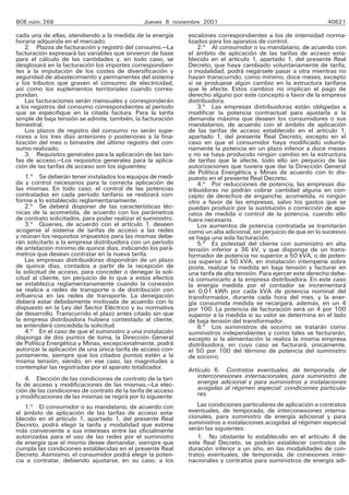 BOE núm. 268 Jueves 8 noviembre 2001 40621
cada una de ellas, atendiendo a la medida de la energía
horaria adquirida en el mercado.
2. Plazos de facturación y registro del consumo.—La
facturación expresará las variables que sirvieron de base
para el cálculo de las cantidades y, en todo caso, se
desglosará en la facturación los importes correspondien-
tes a la imputación de los costes de diversificación y
seguridad de abastecimiento y permanentes del sistema
y los tributos que graven el consumo de electricidad,
así como los suplementos territoriales cuando corres-
pondan.
Las facturaciones serán mensuales y corresponderán
a los registros del consumo correspondientes al período
que se especifique en la citada factura. Para la tarifa
simple de baja tensión se admite, también, la facturación
bimestral.
Los plazos de registro del consumo no serán supe-
riores a los tres días anteriores o posteriores a la fina-
lización del mes o bimestre del último registro del con-
sumo realizado.
3. Requisitos generales para la aplicación de las tari-
fas de acceso.—Los requisitos generales para la aplica-
ción de las tarifas de acceso son los siguientes:
1.o
Se deberán tener instalados los equipos de medi-
da y control necesarios para la correcta aplicación de
las mismas. En todo caso, el control de las potencias
contratadas en cada período tarifario se realizará con-
forme a lo establecido reglamentariamente.
2.o
Se deberá disponer de las características téc-
nicas de la acometida, de acuerdo con los parámetros
de contrato solicitados, para poder realizar el suministro.
3.o
Quienes, de acuerdo con el artículo 1, deseen
acogerse al sistema de tarifas de acceso a las redes
y reúnan los requisitos impuestos para las mismas debe-
rán solicitarlo a la empresa distribuidora con un período
de antelación mínimo de quince días, indicando los pará-
metros que desean contratar en la nueva tarifa.
Las empresas distribuidoras dispondrán de un plazo
de quince días, contados a partir de la recepción de
la solicitud de acceso, para conceder o denegar la soli-
citud al cliente, sin perjuicio de lo que a estos efectos
se establezca reglamentariamente cuando la conexión
se realice a redes de transporte o de distribución con
influencia en las redes de transporte. La denegación
deberá estar debidamente motivada de acuerdo con lo
dispuesto en la Ley del Sector Eléctrico y su normativa
de desarrollo. Transcurrido el plazo antes citado sin que
la empresa distribuidora hubiera contestado al cliente,
se entenderá concedida la solicitud.
4.o
En el caso de que el suministro a una instalación
disponga de dos puntos de toma, la Dirección General
de Política Energética y Minas, excepcionalmente, podrá
autorizar la aplicación de una única tarifa de acceso con-
juntamente, siempre que los citados puntos estén a la
misma tensión, siendo, en ese caso, las magnitudes a
contemplar las registradas por el aparato totalizador.
4. Elección de las condiciones de contrato de la tari-
fa de acceso y modificaciones de las mismas.—La elec-
ción de las condiciones de contrato de la tarifa de acceso
y modificaciones de las mismas se regirá por lo siguiente:
1.o
El consumidor o su mandatario, de acuerdo con
el ámbito de aplicación de las tarifas de acceso esta-
blecido en el artículo 1, apartado 1, del presente Real
Decreto, podrá elegir la tarifa y modalidad que estime
más conveniente a sus intereses entre las oficialmente
autorizadas para el uso de las redes por el suministro
de energía que el mismo desee demandar, siempre que
cumpla las condiciones establecidas en el presente Real
Decreto. Asimismo, el consumidor podrá elegir la poten-
cia a contratar, debiendo ajustarse, en su caso, a los
escalones correspondientes a los de intensidad norma-
lizados para los aparatos de control.
2.o
Al consumidor o su mandatario, de acuerdo con
el ámbito de aplicación de las tarifas de acceso esta-
blecido en el artículo 1, apartado 1, del presente Real
Decreto, que haya cambiado voluntariamente de tarifa,
o modalidad, podrá negársele pasar a otra mientras no
hayan transcurrido, como mínimo, doce meses, excepto
si se produjese algún cambio en la estructura tarifaria
que le afecte. Estos cambios no implican el pago de
derecho alguno por este concepto a favor de la empresa
distribuidora.
3.o
Las empresas distribuidoras están obligadas a
modificar la potencia contractual para ajustarla a la
demanda máxima que deseen los consumidores o sus
mandatarios, de acuerdo con el ámbito de aplicación
de las tarifas de acceso establecido en el artículo 1,
apartado 1, del presente Real Decreto, excepto en el
caso en que el consumidor haya modificado volunta-
riamente la potencia en un plazo inferior a doce meses
y no se haya producido ningún cambio en la estructura
de tarifas que le afecte, todo ello sin perjuicio de las
autorizaciones que tuviera que dar la Dirección General
de Política Energética y Minas de acuerdo con lo dis-
puesto en el presente Real Decreto.
4.o
Por reducciones de potencia, las empresas dis-
tribuidoras no podrán cobrar cantidad alguna en con-
cepto de derechos de enganche, acometida, ni ningún
otro a favor de las empresas, salvo los gastos que se
puedan producir por la sustitución o corrección de apa-
ratos de medida o control de la potencia, cuando ello
fuera necesario.
Los aumentos de potencia contratada se tramitarán
como un alta adicional, sin perjuicio de que en lo sucesivo
se haga una sola facturación.
5.o
Es potestad del cliente con suministro en alta
tensión inferior a 36 kV, y que disponga de un trans-
formador de potencia no superior a 50 kVA, o de poten-
cia superior a 50 kVA, en instalación intemperie sobre
poste, realizar la medida en baja tensión y facturar en
una tarifa de alta tensión. Para ejercer este derecho debe-
rá comunicarlo a la empresa distribuidora. En este caso
la energía medida por el contador se incrementará
en 0,01 kWh por cada kVA de potencia nominal del
transformador, durante cada hora del mes, y la ener-
gía consumida medida se recargará, además, en un 4
por 100. La potencia de facturación será un 4 por 100
superior a la medida si su valor se determina en el lado
de baja tensión del transformador.
6.o
Los suministros de socorro se tratarán como
suministros independientes y como tales se facturarán,
excepto si la alimentación la realiza la misma empresa
distribuidora, en cuyo caso se facturará, únicamente,
el 50 por 100 del término de potencia del suministro
de socorro.
Artículo 6. Contratos eventuales, de temporada, de
interconexiones internacionales, para suministro de
energía adicional y para suministros a instalaciones
acogidas al régimen especial: condiciones particula-
res.
Las condiciones particulares de aplicación a contratos
eventuales, de temporada, de interconexiones interna-
cionales, para suministro de energía adicional y para
suministros a instalaciones acogidas al régimen especial
serán las siguientes:
1. No obstante lo establecido en el artículo 4 de
este Real Decreto, se podrán establecer contratos de
duración inferior a un año, en las modalidades de con-
tratos eventuales, de temporada, de conexiones inter-
nacionales y contratos para suministros de energía adi-
 