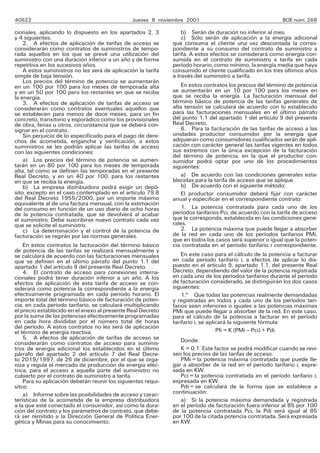 40622 Jueves 8 noviembre 2001 BOE núm. 268
cionales, aplicando lo dispuesto en los apartados 2, 3
y 4 siguientes.
2. A efectos de aplicación de tarifas de acceso se
considerarán como contratos de suministros de tempo-
rada aquellos en los que se prevé una utilización del
suministro con una duración inferior a un año y de forma
repetitiva en los sucesivos años.
A estos suministros no les será de aplicación la tarifa
simple de baja tensión.
Los precios del término de potencia se aumentarán
en un 100 por 100 para los meses de temporada alta
y en un 50 por 100 para los restantes en que se reciba
la energía.
3. A efectos de aplicación de tarifas de acceso se
considerarán como contratos eventuales aquellos que
se establecen para menos de doce meses, para un fin
concreto, transitorio y esporádico como los provisionales
de obra, ferias u otros, circunstancia que se deberá con-
signar en el contrato.
Sin perjuicio de lo especificado para el pago de dere-
chos de acometida, enganche y verificación, a estos
suministros se les podrán aplicar las tarifas de acceso
con las siguientes condiciones:
a) Los precios del término de potencia se aumen-
tarán en un 80 por 100 para los meses de temporada
alta, tal como se definen las temporadas en el presente
Real Decreto, y en un 40 por 100, para los restantes
en que se reciba la energía.
b) La empresa distribuidora podrá exigir un depó-
sito, excepto en el caso contemplado en el artículo 79.8
del Real Decreto 1955/2000, por un importe máximo
equivalente al de una factura mensual, con la estimación
del consumo en función de un uso diario de ocho horas
de la potencia contratada, que se devolverá al acabar
el suministro. Debe suscribirse nuevo contrato cada vez
que se solicite el suministro.
c) La determinación y el control de la potencia de
facturación se regirán por las normas generales.
En estos contratos la facturación del término básico
de potencia de las tarifas se realizará mensualmente y
se calculará de acuerdo con las facturaciones mensuales
que se definen en el último párrafo del punto 1.1 del
apartado 1 del artículo 9 del presente Real Decreto.
4. El contrato de acceso para conexiones interna-
cionales podrá tener duración inferior a un año. A los
efectos de aplicación de esta tarifa de acceso se con-
siderará como potencia la correspondiente a la energía
efectivamente programada en cada período horario. El
importe total del término básico de facturación de poten-
cia, en cada período tarifario, se calculará multiplicando
el precio establecido en el anexo al presente Real Decreto
por la suma de las potencias efectivamente programadas
en cada hora divididas por el número total de horas
del período. A estos contratos no les será de aplicación
el término de energía reactiva.
5. A efectos de aplicación de tarifas de acceso se
considerarán como contratos de acceso para suminis-
tros de energía adicional los establecidos en el último
párrafo del apartado 2 del artículo 7 del Real Decre-
to 2019/1997, de 26 de diciembre, por el que se orga-
niza y regula el mercado de producción de energía eléc-
trica, para el acceso a aquella parte del suministro no
cubierto por el contrato de suministro a tarifa.
Para su aplicación deberán reunir los siguientes requi-
sitos:
a) Informe sobre las posibilidades de acceso y carac-
terísticas de la acometida de la empresa distribuidora
a la que esté conectado el consumidor, así como la dura-
ción del contrato y los parámetros de contrato, que debe-
rá ser remitido a la Dirección General de Política Ener-
gética y Minas para su conocimiento.
b) Serán de duración no inferior al mes.
c) Sólo serán de aplicación a la energía adicional
que consuma el cliente una vez descontada la corres-
pondiente a su consumo del contrato de suministro a
tarifa. A estos efectos se considerará como energía con-
sumida en el contrato de suministro a tarifa en cada
período horario, como mínimo, la energía media que haya
consumido el cliente cualificado en los tres últimos años
a través del suministro a tarifa.
En estos contratos los precios del término de potencia
se aumentarán en un 10 por 100 para los meses en
que se reciba la energía. La facturación mensual del
término básico de potencia de las tarifas generales de
alta tensión se calculará de acuerdo con lo establecido
para las facturaciones mensuales en el último párrafo
del punto 1.1 del apartado 1 del artículo 9 del presente
Real Decreto.
6. Para la facturación de las tarifas de acceso a las
unidades productor consumidor por la energía que
adquieran como consumidores cualificados serán de apli-
cación con carácter general las tarifas vigentes en todos
sus extremos con la única excepción de la facturación
del término de potencia, en la que el productor con-
sumidor podrá optar por uno de los procedimientos
siguientes:
a) De acuerdo con las condiciones generales esta-
blecidas para la tarifa de acceso que se aplique.
b) De acuerdo con el siguiente método:
El productor consumidor deberá fijar con carácter
anual y especificar en el correspondiente contrato:
1. La potencia contratada para cada uno de los
períodos tarifarios Pci, de acuerdo con la tarifa de acceso
que le corresponda, establecida en las condiciones gene-
rales.
2. La potencia máxima que puede llegar a absorber
de la red en cada uno de los períodos tarifarios PMi,
que en todos los casos será superior o igual que la poten-
cia contratada en el período tarifario i correspondiente.
En este caso para el cálculo de la potencia a facturar
en cada período tarifario i, a efectos de aplicar lo dis-
puesto en el artículo 9, apartado 1.1, del presente Real
Decreto, dependiendo del valor de la potencia registrada
en cada uno de los períodos tarifarios durante el período
de facturación considerado, se distinguirán los dos casos
siguientes:
1.o
Que todas las potencias realmente demandadas
y registradas en todos y cada uno de los períodos tari-
farios sean inferiores o iguales a las potencias máximas
PMi que puede llegar a absorber de la red. En este caso,
para el cálculo de la potencia a facturar en el período
tarifario i, se aplicará la siguiente fórmula:
Pfi = K (PMi – Pci) + Pdi
Donde:
K = 0,1. Este factor se podrá modificar cuando se revi-
sen los precios de las tarifas de acceso.
PMi = la potencia máxima contratada que puede lle-
gar a absorber de la red en el período tarifario i, expre-
sada en KW.
Pci = la potencia contratada en el período tarifario i,
expresada en KW.
Pdi = se calculará de la forma que se establece a
continuación:
a) Si la potencia máxima demandada y registrada
en el período de facturación fuera inferior al 85 por 100
de la potencia contratada Pci, la Pdi será igual al 85
por 100 de la citada potencia contratada. Será expresada
en KW.
 