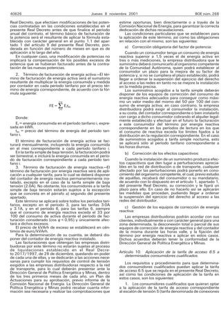 40626 Jueves 8 noviembre 2001 BOE núm. 268
Real Decreto, que efectúen modificaciones de las poten-
cias contratadas en las condiciones establecidas en el
presente Real Decreto antes de que finalice el período
anual del contrato, el término básico de facturación de
la potencia será el resultante de aplicar la fórmula esta-
blecida con carácter general en el punto 1.1 del apar-
tado 1 del artículo 9 del presente Real Decreto, pon-
derada en función del número de meses en que es de
aplicación a lo largo del año.
En cualquier caso, una modificación de potencias no
implicará la compensación de los posibles excesos de
potencia que se hubieran facturado antes de la contra-
tación de las nuevas potencias.
2. Término de facturación de energía activa.—El tér-
mino de facturación de energía activa será el sumatorio
resultante de multiplicar la energía consumida y medida
por contador en cada período tarifario por el precio tér-
mino de energía correspondiente, de acuerdo con la fór-
mula siguiente:
FE = i=n Eitei
FE = REitei
FE = i=l Eiiei
Donde:
Ei = energía consumida en el período tarifario i, expre-
sada en kWh.
tei = precio del término de energía del período tari-
fario i.
El término de facturación de energía activa se fac-
turará mensualmente, incluyendo la energía consumida
en el mes correspondiente a cada período tarifario i.
En la tarifa simple de baja tensión, la facturación podrá
ser bimestral, e incluirá la energía consumida en el perío-
do de facturación correspondiente a cada período tari-
fario i.
3. Término de facturación de energía reactiva.—El
término de facturación por energía reactiva será de apli-
cación a cualquier tarifa, para lo cual se deberá disponer
del contador de energía reactiva permanentemente ins-
talado, excepto en el caso de la tarifa simple de baja
tensión (2.0A). No obstante, los consumidores a la tarifa
simple de baja tensión estarán sujetos a la excepción
que se concreta en el párrafo a) segundo del presente
apartado.
Este término se aplicará sobre todos los períodos tari-
farios, excepto en el período 3, para las tarifas 3.0A
y 3.1A, y en el período 6, para las tarifas 6, siempre
que el consumo de energía reactiva exceda el 33 por
100 del consumo de activa durante el período de fac-
turación considerado (cos w. R 0,95) y únicamente afec-
tará a dichos excesos.
El precio de kVArh de exceso se establecerá en cén-
timos de euro/kVArh.
Para la determinación de su cuantía, se deberá dis-
poner del contador de energía reactiva instalado.
Las facturaciones que obtengan las empresas distri-
buidoras por este término no estarán sujetas al proceso
de liquidaciones establecido en el Real Decre-
to 2017/1997, de 26 de diciembre, quedando en poder
de cada una de ellas, y se dedicarán a las acciones nece-
sarias para cumplir los requisitos de control de tensión
exigidos a las empresas distribuidoras respecto a la red
de transporte, para lo cual deberán presentar ante la
Dirección General de Política Energética y Minas, dentro
de los tres primeros meses de cada año, un Plan de
Actuaciones para su aprobación, previo informe de la
Comisión Nacional de Energía. La Dirección General de
Política Energética y Minas podrá recabar cuanta infor-
mación sea necesaria y realizar las comprobaciones que
estime oportunas, bien directamente o a través de la
Comisión Nacional de Energía, para garantizar la correcta
dedicación de dichas recaudaciones.
Las condiciones particulares que se establecen para
la aplicación de este término, así como las obligaciones
en relación con el mismo, son las siguientes:
a) Corrección obligatoria del factor de potencia:
Cuando un consumidor tenga un consumo de energía
reactiva superior a 1,5 veces el de energía activa en
tres o más mediciones, la empresa distribuidora que le
suministra deberá comunicarlo al organismo competente
de la Comunidad Autónoma, quien podrá establecer al
consumidor un plazo para la mejora de su factor de
potencia y, si no se cumpliera el plazo establecido, podrá
llegar a ordenar la suspensión del ejercicio del derecho
al acceso a las redes en tanto no se mejore la instalación
en la medida precisa.
Los suministros acogidos a la tarifa simple deberán
disponer de los equipos de corrección del consumo de
energía reactiva adecuados para conseguir como máxi-
mo un valor medio del mismo del 50 por 100 del con-
sumo de energía activa; en caso contrario, la empresa
distribuidora podrá exigir al consumidor la instalación,
a su costa, del contador correspondiente o bien instalarlo
con cargo a dicho consumidor cobrando el alquiler legal-
mente establecido y efectuar en el futuro la facturación
a este consumidor del término por energía reactiva
correspondiente en los períodos de lectura en los que
el consumo de reactiva exceda los límites fijados a la
distribución en la regulación correspondiente. En el caso
de suministros acogidos a tarifa simple nocturna, esto
se aplicará sólo al período tarifario correspondiente a
las horas diurnas.
b) Corrección de los efectos capacitivos:
Cuando la instalación de un suministro produzca efec-
tos capacitivos que den lugar a perturbaciones aprecia-
bles en la red de distribución o de transporte, cualquier
afectado por las perturbaciones podrá ponerlo en cono-
cimiento del organismo competente, el cual, previo estudio
de aquéllas, recabará del consumidor o su mandatario,
de acuerdo con lo dispuesto en el artículo 1, apartado 1,
del presente Real Decreto, su corrección y le fijará un
plazo para ello. En caso de no hacerlo así se aplicarán
las medidas que procedan, pudiendo llegar a ordenar
la suspensión del ejercicio del derecho al acceso a las
redes del distribuidor.
c) Gestión de los equipos de corrección de energía
reactiva:
Las empresas distribuidoras podrán acordar con sus
clientes, individualmente o con carácter general para una
zona determinada, la desconexión total o parcial de sus
equipos de corrección de energía reactiva y del contador
de la misma durante las horas valle, y la fijación del
término por energía reactiva a aplicar en estos casos.
Dichos acuerdos deberán tener la conformidad de la
Dirección General de Política Energética y Minas.
Artículo 10. Aplicación de la tarifa de acceso 6.5 a
determinados consumidores cualificados.
Los requisitos y procedimiento para que determina-
dos consumidores cualificados puedan aplicar la tarifa
de acceso 6.5 que se regula en el presente Real Decreto,
así como las condiciones de aplicación de la tarifa en
estos casos, son los siguientes:
1. Los consumidores cualificados que quieran optar
a la aplicación de la tarifa de acceso correspondiente
al escalón de tensión 5 (tarifa denominada de conexiones
 