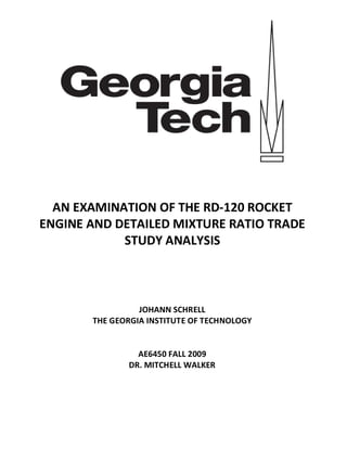 AN EXAMINATION OF THE RD-120 ROCKET
ENGINE AND DETAILED MIXTURE RATIO TRADE
            STUDY ANALYSIS



                 JOHANN SCHRELL
       THE GEORGIA INSTITUTE OF TECHNOLOGY


                AE6450 FALL 2009
              DR. MITCHELL WALKER
 