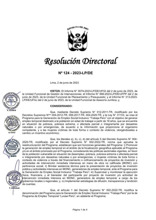 Página 1 de 4
Resolución Directoral
Nº 124 - 2023-LP/DE
Lima, 2 de junio de 2023
VISTOS: El Informe N° 0074-2023-LP/DE/UFGI del 2 de junio de 2023, de
la Unidad Funcional de Gestión de Intervenciones; el Informe N° 666-2023-LP/DE/UFPP del 2 de
junio de 2023, de la Unidad Funcional de Planeamiento y Presupuesto; y el Informe N° 313-2023-
LP/DE/UFAJ del 2 de junio de 2023, de la Unidad Funcional de Asesoría Jurídica; y,
CONSIDERANDO:
Que, mediante Decreto Supremo N° 012-2011-TR, modificado por los
Decretos Supremos Nros. 004-2012-TR, 006-2017-TR, 004-2020-TR, y la Ley N° 31153, se crea el
Programa para la Generación de Empleo Social Inclusivo “Trabaja Perú” con el objetivo de generar
empleo temporal destinado a la población en edad de trabajar a partir de 18 años, que se encuentre
en situación de pobreza, pobreza extrema, o afectada parcial o íntegramente por desastres
naturales o por emergencias, de acuerdo a la información que proporcione el organismo
competente, y a las mujeres víctimas de toda forma o contexto de violencia, otorgándoseles a
cambio un incentivo económico;
Que, los literales a), b), c), d) del artículo 5 del Decreto Supremo N° 004-
2020-TR, modificado por el Decreto Supremo N° 002-2022-TR, norma que aprueba la
reestructuración del Programa, establecen que son funciones generales del Programa: i) Promover
la generación de empleo temporal en el ámbito de la focalización geográfica aplicable al Programa
y/o en el ámbito priorizado por el Programa, considerando las políticas sectoriales vigentes, en favor
de la población vulnerable en situación de desempleo, pobreza, pobreza extrema o afectada parcial
o íntegramente por desastres naturales o por emergencias, o mujeres víctimas de toda forma o
contexto de violencia a través del financiamiento o cofinanciamiento de proyectos de inversión y
actividades de intervención inmediata intensivas en mano de obra no calificada (MONC) con
pertinencia social; ii) Brindar asistencia técnica para la presentación de proyectos de inversión
pública y actividades intensivas en MONC, generadoras de empleo temporal, ante el Programa para
la Generación de Empleo Social Inclusivo “Trabaja Perú”; iii) Supervisar y monitorear la ejecución
física, financiera, y el bienestar del participante por proyecto de inversión y/o actividad de
intervención inmediata intensiva en MONC, generadora de empleo temporal, a cargo de los
gobiernos locales o regionales; y, iv) Implementar estrategias de difusión, transparencia y rendición
de cuentas;
Que, el artículo 1 del Decreto Supremo N° 002-2022-TR, modifica la
denominación del Programa para la Generación de Empleo Social Inclusivo “Trabaja Perú” por la de
Programa de Empleo Temporal “Lurawi Perú”, en adelante el Programa;
 