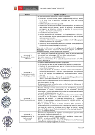 Página | 7
Programa de Empleo Temporal “LURAWI PERÚ”
Formato Aspectos específicos
− El presupuesto debe considerar las partidas siguientes:
• Cartel de la actividad según el modelo que establece el Programa (Anexo
N° 4). Dicho cartel no podrá ser modificado por el OP bajo ninguna
circunstancia.
• Señalización y dispositivos de seguridad.
• Construcción de letrinas o alquiler de servicios higiénicos (el arrendatario
debe contar con RUC vigente y activo), de acuerdo a la cantidad de
participantes y ubicación, incluidas las partidas de mantenimiento,
limpieza y desinfección de los mismos.
• Capacitación a los participantes.
• Ensayos de resistencia de concreto de f´c=175 kg/cm2 y/o f´c=210 kg/cm2,
para los cuales debe obtener una muestra de concreto por cada estructura
colocada, de corresponder.
• Adquisición de los implementos de seguridad (Formato N° 8: Desagregado
de kit de implementos de seguridad).
• Adquisición de los implementos sanitarios (Formato N° 9: Desagregado de
kit de implementos sanitarios y herramientas).
No se debe considerar como parte del presupuesto la adquisición de activos no
financieros; tales como: adquisición de columpios, pérgolas para bancas,
pasamanos, tobogán, equipos, maquinaria, entre otros.
Formato N° 5:
Desagregado de costos
indirectos
− Los montos para el pago del personal técnico deben ser acordes al estudio
de mercado local realizado por el OP y no deben sobrevalorarse.
− Los costos se elaboran con dos (02) decimales.
− Revisar las características de los rubros de los costos indirectos de la ficha
técnica (Anexo N° 3).
Formato N° 6:
Planilla de sustentación
de metrados por partida
− La planilla de metrados debe considerar lo siguiente:
• Los metrados de cada partida, se trabajan con dos (02) cifras decimales.
• El cálculo de los metrados debe guardar relación con las dimensiones
contenidas en los planos.
• Evitar la duplicidad de partidas o proponer partidas de características
similares en denominación y metrados que incremente el presupuesto de
la AII. Por ejemplo: Corte/excavación, limpieza/eliminación manual,
acarreos.
• La cantidad de metrados y el orden de las partidas debe guardar estricta
relación con los demás formatos de la ficha técnica.
− En los casos que fuera necesario se incluirá un bosquejo que oriente la forma
de cálculo de dicha partida.
− En caso de considerarse flete (terrestre, rural o fluvial) se debe anexar el
cálculo detallado del mismo.
Formato N° 7:
Especificaciones técnicas
− Describir el trabajo a realizar teniendo en cuenta el rendimiento, equipos y
herramientas a utilizar; características de los materiales, proceso
constructivo a emplearse en la ejecución, unidad de medida, de acuerdo a las
normas de calidad establecidas para tal fin.
− Para las partidas de pintura en establecimientos de servicios de salud debe
considerar el tipo de pintura, paleta de colores, tipo de estructura o
superficie, de acuerdo a la Directiva Administrativa N° 211-MINSA-
DGIEM.V.01. aprobada por Resolución Ministerial N° 832-2015-MINSA, o la
que se encuentre vigente.
− Para las partidas de pintura en locales educativos debe considerar la
superficie a pintar, y tratamientos previos a la superficie. La pintura debe ser
de calidad para asegurar su durabilidad (pintura látex), de acuerdo a la Guía
General “Parámetros de Mantenimiento de la Infraestructura Educativa”
(R.M. N° 557-2020-MINEDU).
Formato N° 8:
Desagregado de kit de
implementos de
seguridad
− Considerar los implementos de seguridad necesarios para la ejecución de las
AII, según el tipo y zona de intervención.
− Se debe tener en cuenta la Ley de Seguridad y Salud en el Trabajo (Ley N°
29783) y su reglamento (D.S. N° 005-2012-TR).
− Debe guardar coherencia con el Formato N° 14 denominado “Matriz de
identificación de peligros y gestión de riesgos”.
 