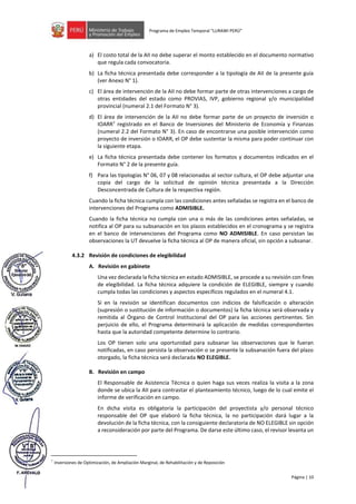 Página | 10
Programa de Empleo Temporal “LURAWI PERÚ”
a) El costo total de la AII no debe superar el monto establecido en el documento normativo
que regula cada convocatoria.
b) La ficha técnica presentada debe corresponder a la tipología de AII de la presente guía
(ver Anexo N° 1).
c) El área de intervención de la AII no debe formar parte de otras intervenciones a cargo de
otras entidades del estado como PROVIAS, IVP, gobierno regional y/o municipalidad
provincial (numeral 2.1 del Formato N° 3).
d) El área de intervención de la AII no debe formar parte de un proyecto de inversión o
IOARR7
registrado en el Banco de Inversiones del Ministerio de Economía y Finanzas
(numeral 2.2 del Formato N° 3). En caso de encontrarse una posible intervención como
proyecto de inversión o IOARR, el OP debe sustentar la misma para poder continuar con
la siguiente etapa.
e) La ficha técnica presentada debe contener los formatos y documentos indicados en el
Formato N° 2 de la presente guía.
f) Para las tipologías N° 06, 07 y 08 relacionadas al sector cultura, el OP debe adjuntar una
copia del cargo de la solicitud de opinión técnica presentada a la Dirección
Desconcentrada de Cultura de la respectiva región.
Cuando la ficha técnica cumpla con las condiciones antes señaladas se registra en el banco de
intervenciones del Programa como ADMISIBLE.
Cuando la ficha técnica no cumpla con una o más de las condiciones antes señaladas, se
notifica al OP para su subsanación en los plazos establecidos en el cronograma y se registra
en el banco de intervenciones del Programa como NO ADMISIBLE. En caso persistan las
observaciones la UT devuelve la ficha técnica al OP de manera oficial, sin opción a subsanar.
4.3.2 Revisión de condiciones de elegibilidad
A. Revisión en gabinete
Una vez declarada la ficha técnica en estado ADMISIBLE, se procede a su revisión con fines
de elegibilidad. La ficha técnica adquiere la condición de ELEGIBLE, siempre y cuando
cumpla todas las condiciones y aspectos específicos regulados en el numeral 4.1.
Si en la revisión se identifican documentos con indicios de falsificación o alteración
(supresión o sustitución de información o documentos) la ficha técnica será observada y
remitida al Órgano de Control Institucional del OP para las acciones pertinentes. Sin
perjuicio de ello, el Programa determinará la aplicación de medidas correspondientes
hasta que la autoridad competente determine lo contrario.
Los OP tienen solo una oportunidad para subsanar las observaciones que le fueran
notificadas, en caso persista la observación o se presente la subsanación fuera del plazo
otorgado, la ficha técnica será declarada NO ELEGIBLE.
B. Revisión en campo
El Responsable de Asistencia Técnica o quien haga sus veces realiza la visita a la zona
donde se ubica la AII para contrastar el planteamiento técnico, luego de lo cual emite el
informe de verificación en campo.
En dicha visita es obligatoria la participación del proyectista y/o personal técnico
responsable del OP que elaboró la ficha técnica, la no participación dará lugar a la
devolución de la ficha técnica, con la consiguiente declaratoria de NO ELEGIBLE sin opción
a reconsideración por parte del Programa. De darse este último caso, el revisor levanta un
7 Inversiones de Optimización, de Ampliación Marginal, de Rehabilitación y de Reposición
 