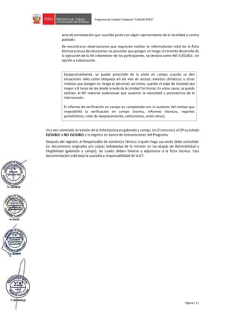 Página | 11
Programa de Empleo Temporal “LURAWI PERÚ”
acta de constatación que suscribe junto con algún representante de la localidad o centro
poblado.
De encontrarse observaciones que requieran realizar la reformulación total de la ficha
técnica a causa de situaciones no previstas que pongan en riesgo el correcto desarrollo de
la ejecución de la AII o bienestar de los participantes, se declara como NO ELEGIBLE, sin
opción a subsanación.
Excepcionalmente, se puede prescindir de la visita en campo cuando se den
situaciones tales como bloqueos en las vías de acceso, eventos climáticos u otros
motivos que pongan en riesgo al personal; así como, cuando el viaje de traslado sea
mayor a 8 horas de ida desde la sede de la Unidad Territorial. En estos casos, se puede
solicitar al OP material audiovisual que sustente la necesidad y persistencia de la
intervención.
El informe de verificación en campo es completado con el sustento del motivo que
imposibilitó la verificación en campo (norma, informes técnicos, reportes
periodísticos, rutas de desplazamiento, cotizaciones, entre otros).
Una vez culminada la revisión de la ficha técnica en gabinete y campo, la UT comunica al OP su estado
ELEGIBLE o NO ELEGIBLE y lo registra en banco de intervenciones del Programa.
Después del registro, el Responsable de Asistencia Técnica o quien haga sus veces debe consolidar
los documentos originales y/o copias fedateadas de la revisión en las etapas de Admisibilidad y
Elegibilidad (gabinete y campo), las cuales deben foliarse y adjuntarse a la ficha técnica. Esta
documentación está bajo la custodia y responsabilidad de la UT.
 