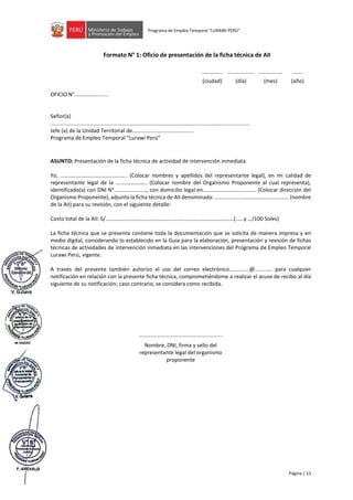 Página | 13
Programa de Empleo Temporal “LURAWI PERÚ”
Formato N° 1: Oficio de presentación de la ficha técnica de AII
OFICIO N°.......................
Señor(a)
.....................................................................................................................................
Jefe (a) de la Unidad Territorial de.........................................
Programa de Empleo Temporal “Lurawi Perú”
ASUNTO: Presentación de la ficha técnica de actividad de intervención inmediata
Yo, …………………………………………. (Colocar nombres y apellidos del representante legal), en mi calidad de
representante legal de la ………………….. (Colocar nombre del Organismo Proponente al cual representa),
identificado(a) con DNI N°……………………, con domicilio legal en………………………..………. (Colocar dirección del
Organismo Proponente), adjunto la ficha técnica de AII denominada: ……………......…………………………… (nombre
de la AII) para su revisión, con el siguiente detalle:
Costo total de la AII: S/………………………………………….………………………………………(……y …/100 Soles)
La ficha técnica que se presenta contiene toda la documentación que se solicita de manera impresa y en
medio digital, considerando lo establecido en la Guía para la elaboración, presentación y revisión de fichas
técnicas de actividades de intervención inmediata en las intervenciones del Programa de Empleo Temporal
Lurawi Perú, vigente.
A través del presente también autorizo el uso del correo electrónico……………@............ para cualquier
notificación en relación con la presente ficha técnica, comprometiéndome a realizar el acuse de recibo al día
siguiente de su notificación; caso contrario, se considera como recibida.
........................................................
………...... .................. ................ …....
(ciudad) (día) (mes) (año)
Nombre, DNI, firma y sello del
representante legal del organismo
proponente
 