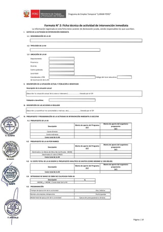 Página | 14
Programa de Empleo Temporal “LURAWI PERÚ”
Formato N° 2: Ficha técnica de actividad de intervención inmediata
La información registrada en esta ficha tiene carácter de declaración jurada, siendo responsables los que suscriben.
I. DATOS DE LA ACTIVIDAD DE INTERVENCIÓN INMEDIATA
1.1 DENOMINACIÓN DE LA AII
1.2 TIPOLOGÍA DE LA AII
1.3 UBICACIÓN DE LA AII
Departamento:
Provincia:
Distrito:
Centro poblado:
Localidad:
Coordenadas UTM
de localización de la AII:
II. DESCRIPCIÓN DE LA SITUACIÓN ACTUAL Y POBLACIÓN A BENEFICIAR
Población a beneficiar:
III. DESCRIPCIÓN DE LAS ACCIONES A REALIZAR
IV. PRESUPUESTO Y PROGRAMACIÓN DE LA ACTIVIDAD DE INTERVENCIÓN INMEDIATA A EJECUTAR
4.1 PRESUPUESTO DE LA AII
4.2 PRESUPUESTO DE LA AII POR RUBROS
4.3 EL COSTO TOTAL DE LA AII SEGÚN EL PRESUPUESTO ANALÍTICO DE GASTOS (COMO MÁXIMO S/ 200 000.00)
4.4 INTENSIDAD DE MANO DE OBRA NO CALIFICADA PARA AII
%
4.5 PROGRAMACIÓN
Participantes
Código del local educativo:
Costo total de la AII
Tiempo de ejecución de la actividad
Descripción
IMONCAII = MONC / Costo total de la AII
Destinado a la Mano de Obra No Calificada - MONC
Destinado al rubro OTROS
Monto de aporte del Programa
(S/)
Descripción
Costo Indirecto
FORMATO N° 2: FICHA TÉCNICA DE ACTIVIDAD DE INTERVENCIÓN INMEDIATA
La información registrada en esta ficha tiene carácter de Declaración Jurada, bajo responsabilidad de los funcionarios que lo suscriben.
Costo total de la AII
Descripción de la situación actual
Número de empleos temporales
Modalidad de ejecución de la actividad
Descripción
Costo total de la AII
Descripción
Costo Directo
Monto de aporte del Programa
(S/)
Monto de aporte del Programa
(S/)
(Describir y cuantificar las actividades a realizar, etc)….........................llenado por el OP
(Describir la situación actual de la zona a intervenir)….........................llenado por el OP
Días hábiles
Ejecución presupuestaria directa
Monto de aporte del organismo
proponente
(S/)
Monto de aporte del organismo
proponente
(S/)
Monto de aporte del organismo
proponente
(S/)
 