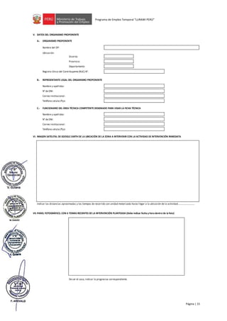 Página | 15
Programa de Empleo Temporal “LURAWI PERÚ”
V. DATOS DEL ORGANISMO PROPONENTE
A.- ORGANISMO PROPONENTE
Nombre del OP:
Ubicación:
Distrito:
Provincia:
Departamento:
Registro Único del Contribuyente (RUC) N°:
B.- REPRESENTANTE LEGAL DEL ORGANISMO PROPONENTE
Nombre y apellidos:
N° de DNI:
Correo institucional:
Teléfono celular/fijo:
C.- FUNCIONARIO DEL ÁREA TÉCNICA COMPETENTE DESIGNADO PARA VISAR LA FICHA TÉCNICA
Nombre y apellidos:
N° de DNI:
Correo institucional:
Teléfono celular/fijo:
VI. IMAGEN SATELITAL DE GOOGLE EARTH DE LA UBICACIÓN DE LA ZONA A INTERVENIR CON LA ACTIVIDAD DE INTERVENCIÓN INMEDIATA
VII. PANEL FOTOGRÁFICO, CON 6 TOMAS RECIENTES DE LA INTERVENCIÓN PLANTEADA (Debe indicar fecha y hora dentro de la foto)
De ser el caso, indicar la progresiva correspondiente.
Indicar las distancias aproximadas y los tiempos de recorrido con unidad motorizada hasta llegar a la ubicación de la actividad….........................
 