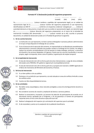Página | 17
Programa de Empleo Temporal “LURAWI PERÚ”
Formato N° 3: Declaración jurada del organismo proponente
Yo,…………………………………………. (colocar nombres y apellidos del representante legal), en mi calidad de
representante legal de la..………………….. (colocar nombre del organismo proponente al cual representa),
identificado(a) con DNI N°………………….., conforme a la respectiva credencial otorgada por ……….. (indicar la
autoridad electoral y el documento a través del cual se acredita la representación legal), con domicilio legal
en………………………..………. (colocar dirección del organismo proponente), en el marco de la Actividad de
Intervención Inmediata (AII) denominada “………………” (colocar nombre de la AII), suscribo el presente
documento, en calidad de declaración jurada con la finalidad de garantizar lo siguiente:
1. De las cuentas bancarias
1.1 La institución a la cual represento, no tiene cuentas embargadas ni proceso judicial o administrativo
en el que se haya dispuesto el embargo de sus cuentas.
1.2 Si en el transcurso de la ejecución del convenio, mi representada se ve afectada por procedimientos
administrativos o procesos judiciales que puedan conducir al embargo de las cuentas, me obligo a
realizar las acciones correspondientes a fin de levantar el citado embargo; asimismo, a comunicar
tal situación y las acciones adoptadas al Programa. Puesto que los recursos transferidos o recursos
propios, según corresponda, tienen como fin público, la generación de empleo temporal.
2. De la duplicidad de intervención
2.1 El área de intervención de la AII no forma parte de otras intervenciones a cargo de otras entidades
del estado como PROVIAS, IVP, gobierno regional y/o municipalidad provincial.
2.2 El área de intervención de la AII no forma parte de un proyecto de inversión o IOARR registrado en
el Banco de inversiones del Ministerio de Economía y Finanzas.
3. Del área de intervención
3.1 Es un bien público o de uso público.
3.2 Pertenece a la jurisdicción que represento y no está ubicada en zonas de conflicto limítrofe o zonas
de conflicto social.
3.3 Cuenta con libre disponibilidad de terreno.
4. De las actividades
4.1 No dañen zonas arqueológicas, áreas naturales protegidas y zonas de amortiguamiento durante su
ejecución.
4.2 No consideran acciones de creación y ampliación de bienes o servicios públicos.
4.3 Realizar la convocatoria, inscripción y el proceso de selección de participantes de acuerdo con el
documento técnico aprobado por el Programa, a fin de garantizar el número de participantes
requerido tanto al inicio como durante la ejecución de la AII.
4.4 Realizar la designación del inspector y/o contratación del supervisor para la actividad.
4.5 Es de necesidad y cuenta con la aceptación de la población beneficiaria.
...................................................................................
(Nombres y apellidos del representante legal)
Firma y sello
………...... .................. ................ …..
(ciudad) (día) (mes) (año)
 