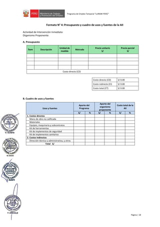 Página | 18
Programa de Empleo Temporal “LURAWI PERÚ”
Formato N° 4: Presupuesto y cuadro de usos y fuentes de la AII
Actividad de Intervención Inmediata:
Organismo Proponente:
A. Presupuesto
Ítem Descripción
Unidad de
medida
Metrado
Precio unitario
S/
Precio parcial
S/
Costo directo (CD)
Costo directo (CD) S/ 0.00
Costo indirecto (CI) S/ 0.00
Costo total (CT) S/ 0.00
B. Cuadro de usos y fuentes
Usos y fuentes
Aporte del
Programa
Aporte del
organismo
proponente
Costo total de la
AII
S/ % S/ % S/ %
1. Costos directos
Mano de obra no calificada
Materiales
Equipos, maquinaria y subcontratos
Kit de herramientas
Kit de implementos de seguridad
Kit de implementos sanitarios
2. Costos indirectos
Dirección técnica y administrativa, y otros
Total S/
 