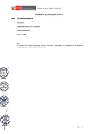 Página | 21
Programa de Empleo Temporal “LURAWI PERÚ”
Formato N° 7: Especificaciones técnicas
01.01 NOMBRE DE LA PARTIDA
Descripción
Método de construcción / actividad
Método de medición
Bases de pago
Nota:
Las especificaciones técnicas deben detallar el proceso constructivo o la actividad y ser concordantes con las partidas del
presupuesto, no se admiten inconsistencias en la misma.
 