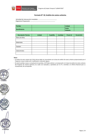 Página | 24
Programa de Empleo Temporal “LURAWI PERÚ”
Formato N° 10: Análisis de costos unitarios
Actividad de Intervención Inmediata: ……………………………………………….
Organismo Proponente: ……………………………………….…..………………….
Partida: Unidad:
Rendimiento:
Costo
Unitario:
Descripción Técnica Unidad Cuadrilla Cantidad Precio S/ Parcial (S/)
Mano de Obra
Materiales
Equipos
Subcontratos
Notas:
- El análisis de costo unitario de la ficha técnica debe ser concordante con la base de análisis de costos unitarios proporcionado por el
Programa, la que no debe sufrir modificación o alteración alguna.
- De existir partidas nuevas o actualización de partidas, el OP debe solicitar su incorporación en la base de análisis de costos unitarios
del Programa de manera oportuna, las cuales son evaluadas y aprobadas por la UT y remitidas a la Oficina Nacional para su
incorporación, de corresponder.
 