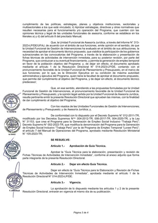 Página 3 de 4
cumplimiento de las políticas, estrategias, planes y objetivos instituciones, sectoriales y
multisectoriales a los que esté vinculado; ii) Aprobar estrategias, directivas y otras normativas que
resulten necesarias para el funcionamiento y/o operación del Programa, que cuenten con las
opiniones técnica y legal de las unidades funcionales de asesoría, conforme se establece en los
literales a) y d) del artículo 8 del precitado Manual;
Que, la Unidad Funcional de Asesoría Jurídica, a través del Informe N° 313-
2023-LP/DE/UFAJ, de acuerdo con el ámbito de sus funciones, emite opinión en el sentido, de que
la Unidad Funcional de Gestión de Intervenciones ha evaluado en el ámbito de sus atribuciones, la
necesidad de aprobar el documento técnico propuesto, que viabilice la participación de los gobiernos
subnacionales en las convocatorias del Programa, a través de la elaboración y presentación de
fichas técnicas de actividades de intervención inmediata, para su posterior revisión, por parte del
Programa, que conduzcan a su eventual financiamiento, y permita la generación de empleo temporal
en favor de la población objetivo del Programa; y, de dejar sin efecto, el documento aprobado
mediante el artículo 1 de la Resolución Directoral N° 014-2023-LP/DE, contando con el
pronunciamiento favorable de la Unidad Funcional de Planeamiento y Presupuesto, en el marco de
sus funciones; por lo que, es la Dirección Ejecutiva en su condición de máxima autoridad
administrativa y ejecutiva del Programa, quien tiene la facultad de aprobar el documento propuesto,
que permita dar cumplimiento al objetivo del Programa, y de dejar sin efecto, el documento técnico
predecesor;
Que, en ese sentido, atendiendo a las propuestas formuladas por la Unidad
Funcional de Gestión de Intervenciones, el pronunciamiento favorable de la Unidad Funcional de
Planeamiento y Presupuesto, y la opinión legal vertida por la Unidad Funcional de Asesoría Jurídica,
resulta pertinente emitir la presente Resolución Directoral que aprueben las mismas, con la finalidad
de dar cumplimiento al objetivo del Programa;
Con los visados de las Unidades Funcionales de Gestión de Intervenciones;
de Planeamiento y Presupuesto; y de Asesoría Jurídica; y,
De conformidad con lo dispuesto por el Decreto Supremo N° 012-2011-TR,
modificado por los Decretos Supremos Nros. 004-2012-TR, 006-2017-TR, 004-2020-TR, y la Ley
N° 31153, que crea el Programa para la Generación de Empleo Social Inclusivo “Trabaja Perú”;
Decreto Supremo N° 002-2022-TR, que modifica la denominación del Programa para la Generación
de Empleo Social Inclusivo “Trabaja Perú” por la de Programa de Empleo Temporal “Lurawi Perú”;
el artículo 7 del Manual de Operaciones del Programa, aprobado mediante Resolución Ministerial
N° 105-2023-TR;
SE RESUELVE:
Artículo 1.- Aprobación de Guía Técnica.
Aprobar la “Guía Técnica para la elaboración, presentación y revisión de
Fichas Técnicas de Actividades de Intervención Inmediata”, conforme al anexo adjunto que forma
parte integrante de la presente Resolución Directoral.
Artículo 2.- Dejar sin efecto Guía Técnica.
Dejar sin efecto la “Guía Técnica para la Elaboración y Revisión de Fichas
Técnicas de Actividades de Intervención Inmediata”, aprobada mediante el artículo 1 de la
Resolución Directoral N° 014-2023-LP/DE.
Artículo 3.- Vigencia.
La aprobación de lo dispuesto mediante los artículos 1 y 2 de la presente
Resolución Directoral, entrarán en vigencia el mismo día de su publicación.
 