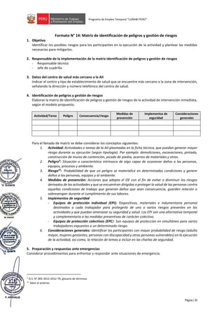 Página | 30
Programa de Empleo Temporal “LURAWI PERÚ”
Formato N° 14: Matriz de identificación de peligros y gestión de riesgos
1. Objetivo
Identificar los posibles riesgos para los participantes en la ejecución de la actividad y plantear las medidas
necesarias para mitigarlos.
2. Responsable de la implementación de la matriz identificación de peligros y gestión de riesgos
- Responsable técnico
- Jefe de cuadrilla
3. Datos del centro de salud más cercano a la AII
Indicar el centro y tipo de establecimiento de salud que se encuentre más cercano a la zona de intervención,
señalando la dirección y número telefónico del centro de salud.
4. Identificación de peligros y gestión de riesgos
Elaborar la matriz de identificación de peligros y gestión de riesgos de la actividad de intervención inmediata,
según el modelo propuesto.
Actividad/Tarea Peligro Consecuencia/riesgo
Medidas de
prevención
Implementos de
seguridad
Consideraciones
generales
Para el llenado de matriz se debe considerar los conceptos siguientes:
1. Actividad: Actividades o tareas de la AII plasmadas en la ficha técnica, que puedan generar mayor
riesgo durante su ejecución (según tipología). Por ejemplo: demoliciones, excavaciones, pintado,
construcción de muros de contención, picado de piedra, acarreo de materiales y otras.
2. Peligro9
: Situación o característica intrínseca de algo capaz de ocasionar daños a las personas,
equipos, procesos y ambiente.
3. Riesgo10
: Probabilidad de que un peligro se materialice en determinadas condiciones y genere
daños a las personas, equipos y al ambiente.
4. Medidas de prevención: Acciones que adopta el OE con el fin de evitar o disminuir los riesgos
derivados de las actividades y que se encuentran dirigidas a proteger la salud de las personas contra
aquellas condiciones de trabajo que generan daños que sean consecuencia, guarden relación o
sobrevengan durante el cumplimiento de sus labores.
5. Implementos de seguridad
- Equipos de protección individual (EPI): Dispositivos, materiales e indumentaria personal
destinados a cada trabajador para protegerlo de uno o varios riesgos presentes en las
actividades y que puedan amenazar su seguridad y salud. Los EPI son una alternativa temporal
y complementaria a las medidas preventivas de carácter colectivo.
- Equipos de protección colectivos (EPC): Son equipos de protección en simultáneo para varios
trabajadores expuestos a un determinado riesgo.
6. Consideraciones generales: Identificar los participantes con mayor probabilidad de riesgo (adulto
mayor, mujeres gestantes, personas con discapacidad y otras personas vulnerables) en la ejecución
de la actividad, así como, la relación de temas a incluir en las charlas de seguridad.
5. Preparación y respuestas ante emergencias
Considerar procedimientos para enfrentar y responder ante situaciones de emergencia.
9 D.S. N° 005-2012-2012-TR, glosario de términos
10 Ídem al anterior.
 