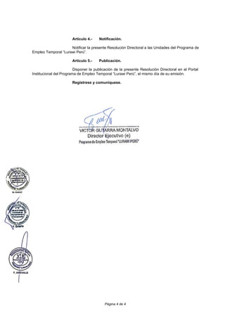 Página 4 de 4
Artículo 4.- Notificación.
Notificar la presente Resolución Directoral a las Unidades del Programa de
Empleo Temporal “Lurawi Perú”.
Artículo 5.- Publicación.
Disponer la publicación de la presente Resolución Directoral en el Portal
Institucional del Programa de Empleo Temporal “Lurawi Perú”, el mismo día de su emisión.
Regístrese y comuníquese.
 
