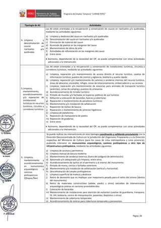 Página | 36
Programa de Empleo Temporal “LURAWI PERÚ”
Tipología de AII Actividades
4. Limpieza y
descolmatación de
cauces en
riachuelos y/o
quebradas
Las AII están orientadas a la recuperación y conservación de cauces en riachuelos y/o quebradas,
mediante las actividades siguientes:
a) Limpieza y desbroce del cauce en riachuelos y/o quebradas
b) Descolmatación del cauce en riachuelos y/o quebradas
c) Eliminación de material del cauce
d) Acomodo de piedras en las márgenes del cauce
e) Mantenimiento de obras de arte
f) Actividades de reforestación en las márgenes del cauce
g) Entre otros
• Asimismo, dependiendo de la necesidad del OP, se puede complementar con otras actividades
adicionales a la intervención.
5.Limpieza,
mantenimiento,
acondicionamiento
y/o reparación de
instalaciones
turísticas en recursos
turísticos, circuitos y
corredores turísticos
Las AII están orientadas a la recuperación y conservación de instalaciones turísticas, circuitos y
corredores turísticos, mediante las actividades siguientes:
a) Limpieza, reparación y/o mantenimiento de acceso directo al recurso turístico, casetas de
información turística, puestos de control y vigilancia, boletería y auxilio rápido
b) Limpieza, reparación y/o mantenimiento de caminos o senderos internos del recurso turístico,
áreas de descanso, escondite, refugio, zonas de estacionamiento, embarcaderos y sus accesos
c) Limpieza, reparación y/o mantenimiento de estancias para animales de transporte turístico
(acémilas), zonas de camping y puestos de artesanías
d) Acondicionamiento de mirador turístico
e) Pintado de murales y/o fachadas en espacios públicos de uso turístico
f) Refacción y colocación de barandas, bancas y coberturas
g) Reparación o mantenimiento de paradores turísticos
h) Mantenimiento y/o instalación de señalización
i) Reposición de tachos de basura
j) Reparación o mantenimiento de servicios higiénicos
k) Limpieza de plataforma
l) Reposición de mampostería de piedra
m) Reposición de graderías
n) Entre otros
• Asimismo, dependiendo de la necesidad del OP, se puede complementar con otras actividades
adicionales a la intervención.
6. Limpieza,
mantenimiento y
acondicionamiento
en monumentos
arqueológicos y
caminos
prehispánicos
(Qhapaq Ñan)
Se puede realizar las intervenciones en esta tipología coordinando y validando previamente con la
Dirección Desconcentrada de Cultura en la jurisdicción del Organismo Proponente o a la Dirección
respectiva del Ministerio de Cultura (para los casos de Lima metropolitana y Lima provincia);
pudiendo intervenir en monumentos arqueológicos, caminos prehispánicos u otro tipo de
infraestructura prehispánica, mediante las actividades siguientes:
a) Limpieza de accesos y perímetros
b) Limpieza manual de basura moderna
c) Mantenimiento de senderos externos (fuera del polígono de delimitación)
d) Apisonado y/o adoquinado y/o limpieza, entre otros
e) Acondicionamiento de tachos en el perímetro y al interior del monumento
f) Pintado de muros, cercos o fachadas exteriores
g) Mantenimiento y/o instalación de señalización (vertical u horizontal)
h) Descolmatación de canales prehispánicos
i) Limpieza superficial de maleza y desbroce
j) Retiro de desmonte que no implique usar maquinaria pesada para el retiro del mismo (dentro
del monumento)
k) Retiro de materiales constructivos (adobe, piedra u otros) extraídos de intervenciones
arqueológicas previas en sectores preestablecidos
l) Colocación de barandas
m) Mantenimiento de instalaciones para atención de visitantes (casetas de guardianía, tranquera,
SS. HH, boletería, centro de interpretación, pasarelas, depósitos u otros)
n) Mantenimiento de coberturas temporales
o) Acondicionamiento de esteras para coberturas temporales y paravientos
 