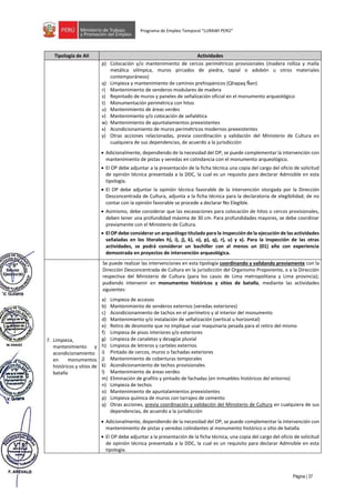 Página | 37
Programa de Empleo Temporal “LURAWI PERÚ”
Tipología de AII Actividades
p) Colocación y/o mantenimiento de cercos perimétricos provisionales (madera rolliza y malla
metálica olímpica, muros pircados de piedra, tapial o adobón u otros materiales
contemporáneos)
q) Limpieza y mantenimiento de caminos prehispánicos (Qhapaq Ñan)
r) Mantenimiento de senderos modulares de madera
s) Repintado de muros y paneles de señalización oficial en el monumento arqueológico
t) Monumentación perimétrica con hitos
u) Mantenimiento de áreas verdes
v) Mantenimiento y/o colocación de señalética
w) Mantenimiento de apuntalamientos preexistentes
x) Acondicionamiento de muros perimétricos modernos preexistentes
y) Otras acciones relacionadas, previa coordinación y validación del Ministerio de Cultura en
cualquiera de sus dependencias, de acuerdo a la jurisdicción
• Adicionalmente, dependiendo de la necesidad del OP, se puede complementar la intervención con
mantenimiento de pistas y veredas en colindancia con el monumento arqueológico.
• El OP debe adjuntar a la presentación de la ficha técnica una copia del cargo del oficio de solicitud
de opinión técnica presentada a la DDC, la cual es un requisito para declarar Admisible en esta
tipología.
• El OP debe adjuntar la opinión técnica favorable de la intervención otorgada por la Dirección
Desconcentrada de Cultura, adjunta a la ficha técnica para la declaratoria de elegibilidad; de no
contar con la opinión favorable se procede a declarar No Elegible.
• Asimismo, debe considerar que las excavaciones para colocación de hitos o cercos provisionales,
deben tener una profundidad máxima de 30 cm. Para profundidades mayores, se debe coordinar
previamente con el Ministerio de Cultura.
• El OP debe considerar un arqueólogo titulado para la inspección de la ejecución de las actividades
señaladas en los literales h), i), j), k), o), p), q), r), u) y x). Para la inspección de las otras
actividades, se podrá considerar un bachiller con al menos un (01) año con experiencia
demostrada en proyectos de intervención arqueológica.
7. Limpieza,
mantenimiento y
acondicionamiento
en monumentos
históricos y sitios de
batalla
Se puede realizar las intervenciones en esta tipología coordinando y validando previamente con la
Dirección Desconcentrada de Cultura en la jurisdicción del Organismo Proponente, o a la Dirección
respectiva del Ministerio de Cultura (para los casos de Lima metropolitana y Lima provincia);
pudiendo intervenir en monumentos históricos y sitios de batalla, mediante las actividades
siguientes:
a) Limpieza de accesos
b) Mantenimiento de senderos externos (veredas exteriores)
c) Acondicionamiento de tachos en el perímetro y al interior del monumento
d) Mantenimiento y/o instalación de señalización (vertical u horizontal)
e) Retiro de desmonte que no implique usar maquinaria pesada para el retiro del mismo
f) Limpieza de pisos interiores y/o exteriores
g) Limpieza de canaletas y desagüe pluvial
h) Limpieza de letreros y carteles externos
i) Pintado de cercos, muros o fachadas exteriores
j) Mantenimiento de coberturas temporales
k) Acondicionamiento de techos provisionales
l) Mantenimiento de áreas verdes
m) Eliminación de grafitis y pintado de fachadas (en inmuebles históricos del entorno)
n) Limpieza de techos
o) Mantenimiento de apuntalamientos preexistentes
p) Limpieza química de muros con tarrajeo de cemento
q) Otras acciones, previa coordinación y validación del Ministerio de Cultura en cualquiera de sus
dependencias, de acuerdo a la jurisdicción
• Adicionalmente, dependiendo de la necesidad del OP, se puede complementar la intervención con
mantenimiento de pistas y veredas colindantes al monumento histórico o sitio de batalla.
• El OP debe adjuntar a la presentación de la ficha técnica, una copia del cargo del oficio de solicitud
de opinión técnica presentada a la DDC, la cual es un requisito para declarar Admisible en esta
tipología.
 
