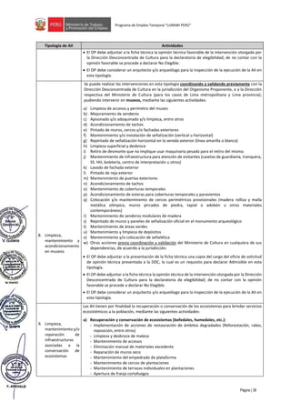 Página | 38
Programa de Empleo Temporal “LURAWI PERÚ”
Tipología de AII Actividades
• El OP debe adjuntar a la ficha técnica la opinión técnica favorable de la intervención otorgada por
la Dirección Desconcentrada de Cultura para la declaratoria de elegibilidad; de no contar con la
opinión favorable se procede a declarar No Elegible.
• El OP debe considerar un arquitecto y/o arqueólogo para la inspección de la ejecución de la AII en
esta tipología.
8. Limpieza,
mantenimiento y
acondicionamiento
en museos
Se puede realizar las intervenciones en esta tipología coordinando y validando previamente con la
Dirección Desconcentrada de Cultura en la jurisdicción del Organismo Proponente, o a la Dirección
respectiva del Ministerio de Cultura (para los casos de Lima metropolitana y Lima provincia);
pudiendo intervenir en museos, mediante las siguientes actividades:
a) Limpieza de accesos y perímetro del museo
b) Mejoramiento de senderos
c) Apisonado y/o adoquinado y/o limpieza, entre otros
d) Acondicionamiento de tachos
e) Pintado de muros, cercos y/o fachadas exteriores
f) Mantenimiento y/o instalación de señalización (vertical u horizontal)
g) Repintado de señalización horizontal en la vereda exterior (línea amarilla o blanca)
h) Limpieza superficial y desbroce
i) Retiro de desmonte que no implique usar maquinaria pesada para el retiro del mismo.
j) Mantenimiento de infraestructura para atención de visitantes (casetas de guardianía, tranquera,
SS. HH, boletería, centro de interpretación u otros)
k) Lavado de fachada exterior
l) Pintado de reja exterior
m) Mantenimiento de puertas exteriores
n) Acondicionamiento de tachos
o) Mantenimiento de coberturas temporales
p) Acondicionamiento de esteras para coberturas temporales y paravientos
q) Colocación y/o mantenimiento de cercos perimétricos provisionales (madera rolliza y malla
metálica olímpica, muros pircados de piedra, tapial o adobón u otros materiales
contemporáneos)
r) Mantenimiento de senderos modulares de madera
s) Repintado de muros y paneles de señalización oficial en el monumento arqueológico
t) Mantenimiento de áreas verdes
u) Mantenimiento y limpieza de depósitos
v) Mantenimiento y/o colocación de señalética
w) Otras acciones previa coordinación y validación del Ministerio de Cultura en cualquiera de sus
dependencias, de acuerdo a la jurisdicción.
• El OP debe adjuntar a la presentación de la ficha técnica una copia del cargo del oficio de solicitud
de opinión técnica presentada a la DDC, la cual es un requisito para declarar Admisible en esta
tipología.
• El OP debe adjuntar a la ficha técnica la opinión técnica de la intervención otorgada por la Dirección
Desconcentrada de Cultura para la declaratoria de elegibilidad; de no contar con la opinión
favorable se procede a declarar No Elegible.
• El OP debe considerar un arquitecto y/o arqueólogo para la inspección de la ejecución de la AII en
esta tipología.
9. Limpieza,
mantenimiento y/o
reparación de
infraestructuras
asociadas a la
conservación de
ecosistemas
Las AII tienen por finalidad la recuperación o conservación de los ecosistemas para brindar servicios
ecosistémicos a la población, mediante las siguientes actividades:
a) Recuperación y conservación de ecosistemas (bofedales, humedales, etc.):
- Implementación de acciones de restauración de ámbitos degradados (Reforestación, raleo,
reposición, entre otros)
- Limpieza y desbroce de maleza
- Mantenimiento de accesos
- Eliminación manual de materiales excedente
- Reparación de muros seco
- Mantenimiento del empedrado de plataforma
- Mantenimiento de cercos de plantaciones
- Mantenimiento de terrazas individuales en plantaciones
- Apertura de franja cortafuegos
 