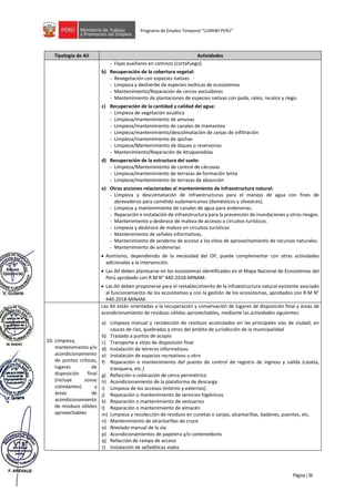 Página | 39
Programa de Empleo Temporal “LURAWI PERÚ”
Tipología de AII Actividades
- Fajas auxiliares en caminos (cortafuego).
b) Recuperación de la cobertura vegetal:
- Revegetación con especies nativas
- Limpieza y deshierbe de especies exóticas de ecosistemas
- Mantenimiento/Reparación de cercos excluidores
- Mantenimiento de plantaciones de especies nativas con poda, raleo, recalce y riego.
c) Recuperación de la cantidad y calidad del agua:
- Limpieza de vegetación acuática
- Limpieza/mantenimiento de amunas
- Limpieza/mantenimiento de canales de mamanteo
- Limpieza/mantenimiento/descolmatación de zanjas de infiltración
- Limpieza/mantenimiento de qochas
- Limpieza/Mantenimiento de diques o reservorios
- Mantenimiento/Reparación de Atrapanieblas
d) Recuperación de la estructura del suelo:
- Limpieza/Mantenimiento de control de cárcavas
- Limpieza/mantenimiento de terrazas de formación lenta
- Limpieza/mantenimiento de terrazas de absorción
e) Otras acciones relacionadas al mantenimiento de infraestructura natural:
- Limpieza y descolmatación de infraestructuras para el manejo de agua con fines de
abrevaderos para camélido sudamericanos (domésticos y silvestres).
- Limpieza y mantenimiento de canales de agua para andenerías.
- Reparación e instalación de infraestructura para la prevención de inundaciones y otros riesgos.
- Mantenimiento y desbroce de maleza de accesos a circuitos turísticos.
- Limpieza y desbroce de maleza en circuitos turísticos
- Mantenimiento de señales informativas.
- Mantenimiento de senderos de acceso a los sitios de aprovechamiento de recursos naturales.
- Mantenimiento de andenerías
• Asimismo, dependiendo de la necesidad del OP, puede complementar con otras actividades
adicionales a la intervención.
• Las AII deben plantearse en los ecosistemas identificados en el Mapa Nacional de Ecosistemas del
Perú aprobado con R.M N° 440-2018-MINAM.
• Las AII deben proponerse para el restablecimiento de la infraestructura natural existente asociado
al funcionamiento de los ecosistemas y con la gestión de los ecosistemas, aprobados con R.M N°
440-2018-MINAM.
10. Limpieza,
mantenimiento y/o
acondicionamiento
de puntos críticos,
lugares de
disposición final
(incluye zonas
colindantes) y
áreas de
acondicionamiento
de residuos sólidos
aprovechables
Las AII están orientadas a la recuperación y conservación de lugares de disposición final y áreas de
acondicionamiento de residuos sólidos aprovechables, mediante las actividades siguientes:
a) Limpieza manual y recolección de residuos acumulados en las principales vías de ciudad, en
cauces de ríos, quebradas y otros del ámbito de jurisdicción de la municipalidad
b) Traslado a puntos de acopio
c) Transporte a sitios de disposición final
d) Instalación de letreros informativos.
e) Instalación de espacios recreativos u otro
f) Reparación o mantenimiento del puesto de control de registro de ingreso y salida (caseta,
tranquera, etc.)
g) Refacción o colocación de cerco perimétrico
h) Acondicionamiento de la plataforma de descarga
i) Limpieza de los accesos (interno y externos)
j) Reparación o mantenimiento de servicios higiénicos
k) Reparación o mantenimiento de vestuarios
l) Reparación o mantenimiento de almacén
m) Limpieza y recolección de residuos en cunetas o zanjas, alcantarillas, badenes, puentes, etc.
n) Mantenimiento de alcantarillas de cruce
o) Nivelado manual de la vía
p) Acondicionamientos de papelera y/o contenedores
q) Refacción de rampa de acceso
r) Instalación de señaléticas viales
 