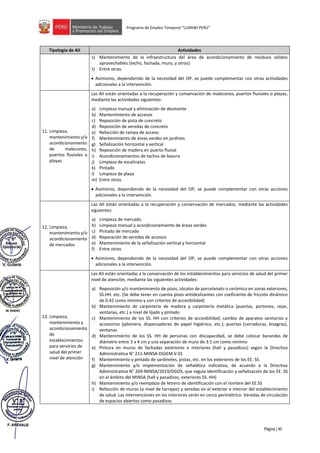 Página | 40
Programa de Empleo Temporal “LURAWI PERÚ”
Tipología de AII Actividades
s) Mantenimiento de la infraestructura del área de acondicionamiento de residuos sólidos
aprovechables (techo, fachada, muro, y otros)
t) Entre otras.
• Asimismo, dependiendo de la necesidad del OP, se puede complementar con otras actividades
adicionales a la intervención.
11. Limpieza,
mantenimiento y/o
acondicionamiento
de malecones,
puertos fluviales o
playas
Las AII están orientadas a la recuperación y conservación de malecones, puertos fluviales o playas,
mediante las actividades siguientes:
a) Limpieza manual y eliminación de desmonte
b) Mantenimiento de accesos
c) Reposición de pista de concreto
d) Reposición de veredas de concreto
e) Refacción de rampa de acceso
f) Mantenimiento de áreas verdes en jardines
g) Señalización horizontal y vertical
h) Reposición de madera en puerto fluvial
i) Acondicionamientos de tachos de basura
j) Limpieza de escalinatas
k) Pintado
l) Limpieza de playa
m) Entre otros
• Asimismo, dependiendo de la necesidad del OP, se puede complementar con otras acciones
adicionales a la intervención.
12. Limpieza,
mantenimiento y/o
acondicionamiento
de mercados
Las AII están orientadas a la recuperación y conservación de mercados, mediante las actividades
siguientes:
a) Limpieza de mercado
b) Limpieza manual y acondicionamiento de áreas verdes
c) Pintado de mercado
d) Reparación de veredas de accesos
e) Mantenimiento de la señalización vertical y horizontal
f) Entre otros
• Asimismo, dependiendo de la necesidad del OP, se puede complementar con otras acciones
adicionales a la intervención.
13. Limpieza,
mantenimiento y
acondicionamiento
de
establecimientos
para servicios de
salud del primer
nivel de atención
Las AII están orientadas a la conservación de los establecimientos para servicios de salud del primer
nivel de atención, mediante las siguientes actividades:
a) Reposición y/o mantenimiento de pisos, zócalos de porcelanato o cerámico en zonas exteriores,
SS.HH. etc. (Se debe tener en cuenta pisos antideslizantes con coeficiente de fricción dinámico
de 0.42 como mínimo y con criterios de accesibilidad)
b) Mantenimiento de carpintería de madera y carpintería metálica (puertas, portones, rejas,
ventanas, etc.) a nivel de lijado y pintado
c) Mantenimiento de los SS. HH con criterios de accesibilidad; cambio de aparatos sanitarios y
accesorios (jabonera, dispensadores de papel higiénico, etc.); puertas (cerraduras, bisagras),
ventanas
d) Mantenimiento de los SS. HH de personas con discapacidad, se debe colocar barandas de
diámetro entre 3 a 4 cm y una separación de muro de 3.5 cm como mínimo
e) Pintura en muros de fachadas exteriores e interiores (hall y pasadizos) según la Directiva
Administrativa N° 211-MINSA-DGIEM.V.01
f) Mantenimiento y pintado de sardineles, pistas, etc. en los exteriores de los EE. SS.
g) Mantenimiento y/o implementación de señalética indicativa, de acuerdo a la Directiva
Administrativa N° 269-MINSA/2019/DGOS, que regula identificación y señalización de los EE. SS
en el ámbito del MINSA (hall y pasadizos, exteriores SS. HH)
h) Mantenimiento y/o reemplazo de letrero de identificación con el nombre del EE.SS
i) Refacción de muros (a nivel de tarrajeo) y veredas en el exterior e interior del establecimiento
de salud. Las intervenciones en los interiores serán en cerco perimétrico. Veredas de circulación
de espacios abiertos como pasadizos
 