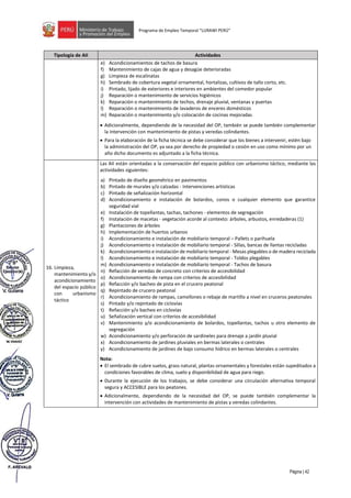 Página | 42
Programa de Empleo Temporal “LURAWI PERÚ”
Tipología de AII Actividades
e) Acondicionamientos de tachos de basura
f) Mantenimiento de cajas de agua y desagüe deterioradas
g) Limpieza de escalinatas
h) Sembrado de cobertura vegetal ornamental, hortalizas, cultivos de tallo corto, etc.
i) Pintado, lijado de exteriores e interiores en ambientes del comedor popular
j) Reparación o mantenimiento de servicios higiénicos
k) Reparación o mantenimiento de techos, drenaje pluvial, ventanas y puertas
l) Reparación o mantenimiento de lavaderos de enceres domésticos
m) Reparación o mantenimiento y/o colocación de cocinas mejoradas
• Adicionalmente, dependiendo de la necesidad del OP, también se puede también complementar
la intervención con mantenimiento de pistas y veredas colindantes.
• Para la elaboración de la ficha técnica se debe considerar que los bienes a intervenir, estén bajo
la administración del OP, ya sea por derecho de propiedad o cesión en uso como mínimo por un
año dicho documento es adjuntado a la ficha técnica.
16. Limpieza,
mantenimiento y/o
acondicionamiento
del espacio público
con urbanismo
táctico
Las AII están orientadas a la conservación del espacio público con urbanismo táctico, mediante las
actividades siguientes:
a) Pintado de diseño geométrico en pavimentos
b) Pintado de murales y/o calzadas - Intervenciones artísticas
c) Pintado de señalización horizontal
d) Acondicionamiento e instalación de bolardos, conos o cualquier elemento que garantice
seguridad vial
e) Instalación de topellantas, tachas, tachones - elementos de segregación
f) Instalación de macetas - vegetación acorde al contexto: árboles, arbustos, enredaderas (1)
g) Plantaciones de árboles
h) Implementación de huertos urbanos
i) Acondicionamiento e instalación de mobiliario temporal – Pallets o parihuela
j) Acondicionamiento e instalación de mobiliario temporal - Sillas, bancas de llantas recicladas
k) Acondicionamiento e instalación de mobiliario temporal - Mesas plegables o de madera reciclada
l) Acondicionamiento e instalación de mobiliario temporal - Toldos plegables
m) Acondicionamiento e instalación de mobiliario temporal - Tachos de basura
n) Refacción de veredas de concreto con criterios de accesibilidad
o) Acondicionamiento de rampa con criterios de accesibilidad
p) Refacción y/o bacheo de pista en el crucero peatonal
q) Repintado de crucero peatonal
r) Acondicionamiento de rampas, camellones o rebaje de martillo a nivel en cruceros peatonales
s) Pintado y/o repintado de ciclovías
t) Refacción y/o bacheo en ciclovías
u) Señalización vertical con criterios de accesibilidad
v) Mantenimiento y/o acondicionamiento de bolardos, topellantas, tachos u otro elemento de
segregación
w) Acondicionamiento y/o perforación de sardineles para drenaje a jardín pluvial
x) Acondicionamiento de jardines pluviales en bermas laterales o centrales
y) Acondicionamiento de jardines de bajo consumo hídrico en bermas laterales o centrales
Nota:
• El sembrado de cubre suelos, grass natural, plantas ornamentales y forestales están supeditados a
condiciones favorables de clima, suelo y disponibilidad de agua para riego.
• Durante la ejecución de los trabajos, se debe considerar una circulación alternativa temporal
segura y ACCESIBLE para los peatones.
• Adicionalmente, dependiendo de la necesidad del OP, se puede también complementar la
intervención con actividades de mantenimiento de pistas y veredas colindantes.
 