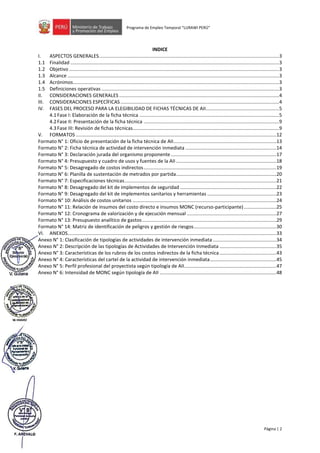 Página | 2
Programa de Empleo Temporal “LURAWI PERÚ”
INDICE
I. ASPECTOS GENERALES.....................................................................................................................................3
1.1 Finalidad ..........................................................................................................................................................3
1.2 Objetivo ...........................................................................................................................................................3
1.3 Alcance ............................................................................................................................................................3
1.4 Acrónimos........................................................................................................................................................3
1.5 Definiciones operativas ...................................................................................................................................3
II. CONSIDERACIONES GENERALES ......................................................................................................................4
III. CONSIDERACIONES ESPECÍFICAS .....................................................................................................................4
IV. FASES DEL PROCESO PARA LA ELEGIBILIDAD DE FICHAS TÉCNICAS DE AII......................................................5
4.1Fase I: Elaboración de la ficha técnica .......................................................................................................5
4.2Fase II: Presentación de la ficha técnica ....................................................................................................9
4.3Fase III: Revisión de fichas técnicas............................................................................................................9
V. FORMATOS ....................................................................................................................................................12
Formato N° 1: Oficio de presentación de la ficha técnica de AII............................................................................13
Formato N° 2: Ficha técnica de actividad de intervención inmediata ...................................................................14
Formato N° 3: Declaración jurada del organismo proponente..............................................................................17
Formato N° 4: Presupuesto y cuadro de usos y fuentes de la AII ..........................................................................18
Formato N° 5: Desagregado de costos indirectos..................................................................................................19
Formato N° 6: Planilla de sustentación de metrados por partida..........................................................................20
Formato N° 7: Especificaciones técnicas................................................................................................................21
Formato N° 8: Desagregado del kit de implementos de seguridad .......................................................................22
Formato N° 9: Desagregado del kit de implementos sanitarios y herramientas ...................................................23
Formato N° 10: Análisis de costos unitarios ..........................................................................................................24
Formato N° 11: Relación de insumos del costo directo e insumos MONC (recurso-participante)........................25
Formato N° 12: Cronograma de valorización y de ejecución mensual ..................................................................27
Formato N° 13: Presupuesto analítico de gastos...................................................................................................29
Formato N° 14: Matriz de identificación de peligros y gestión de riesgos.............................................................30
VI. ANEXOS..........................................................................................................................................................33
Anexo N° 1: Clasificación de tipologías de actividades de intervención inmediata...............................................34
Anexo N° 2: Descripción de las tipologías de Actividades de Intervención Inmediata ..........................................35
Anexo N° 3: Características de los rubros de los costos indirectos de la ficha técnica..........................................43
Anexo N° 4: Características del cartel de la actividad de intervención inmediata.................................................45
Anexo N° 5: Perfil profesional del proyectista según tipología de AII....................................................................47
Anexo N° 6: Intensidad de MONC según tipología de AII ......................................................................................48
 