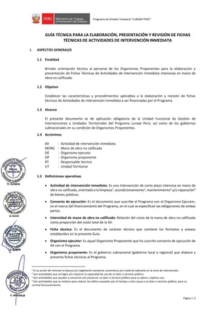 Página | 3
Programa de Empleo Temporal “LURAWI PERÚ”
GUÍA TÉCNICA PARA LA ELABORACIÓN, PRESENTACIÓN Y REVISIÓN DE FICHAS
TÉCNICAS DE ACTIVIDADES DE INTERVENCIÓN INMEDIATA
I. ASPECTOS GENERALES
1.1 Finalidad
Brindar orientación técnica al personal de los Organismos Proponentes para la elaboración y
presentación de Fichas Técnicas de Actividades de Intervención Inmediata intensivas en mano de
obra no calificada.
1.2 Objetivo
Establecer las características y procedimientos aplicables a la elaboración y revisión de fichas
técnicas de Actividades de intervención inmediata a ser financiadas por el Programa.
1.3 Alcance
El presente documento es de aplicación obligatoria de la Unidad Funcional de Gestión de
Intervenciones y Unidades Territoriales del Programa Lurawi Perú; así como de los gobiernos
subnacionales en su condición de Organismos Proponentes.
1.4 Acrónimos
AII : Actividad de intervención inmediata
MONC : Mano de obra no calificada
OE : Organismo ejecutor
OP : Organismo proponente
RT : Responsable técnico
UT : Unidad Territorial
1.5 Definiciones operativas
• Actividad de intervención inmediata: Es una intervención de corto plazo intensiva en mano de
obra no calificada, orientada a la limpieza1
, acondicionamiento2
, mantenimiento3
y/o reparación4
de bienes públicos.
• Convenio de ejecución: Es el documento que suscribe el Programa con el Organismo Ejecutor,
en el marco del financiamiento del Programa, en el cual se especifican las obligaciones de ambas
partes.
• Intensidad de mano de obra no calificada: Relación del costo de la mano de obra no calificada
como proporción del costo total de la AII.
• Ficha técnica: Es el documento de carácter técnico que contiene los formatos y anexos
establecidos en la presente Guía.
• Organismo ejecutor: Es aquel Organismo Proponente que ha suscrito convenio de ejecución de
AII con el Programa.
• Organismo proponente: Es el gobierno subnacional (gobierno local y regional) que elabora y
presenta fichas técnicas al Programa.
1
Es la acción de remover la basura y/o vegetación existente, escombros y/o material sobrante en la zona de intervención.
2 Son actividades que corrigen y/o mejoran la capacidad de uso de un bien o servicio público.
3 Son actividades que ayudan a conservar y/o preservar un bien o servicio público para su pleno u óptimo uso.
4 Son actividades que se realizan para reducir los daños causados por el tiempo u otra causa a un bien o servicio público, para su
normal funcionamiento.
 