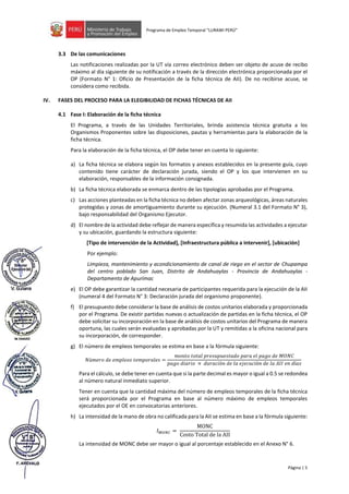 Página | 5
Programa de Empleo Temporal “LURAWI PERÚ”
3.3 De las comunicaciones
Las notificaciones realizadas por la UT vía correo electrónico deben ser objeto de acuse de recibo
máximo al día siguiente de su notificación a través de la dirección electrónica proporcionada por el
OP (Formato N° 1: Oficio de Presentación de la ficha técnica de AII). De no recibirse acuse, se
considera como recibida.
IV. FASES DEL PROCESO PARA LA ELEGIBILIDAD DE FICHAS TÉCNICAS DE AII
4.1 Fase I: Elaboración de la ficha técnica
El Programa, a través de las Unidades Territoriales, brinda asistencia técnica gratuita a los
Organismos Proponentes sobre las disposiciones, pautas y herramientas para la elaboración de la
ficha técnica.
Para la elaboración de la ficha técnica, el OP debe tener en cuenta lo siguiente:
a) La ficha técnica se elabora según los formatos y anexos establecidos en la presente guía, cuyo
contenido tiene carácter de declaración jurada, siendo el OP y los que intervienen en su
elaboración, responsables de la información consignada.
b) La ficha técnica elaborada se enmarca dentro de las tipologías aprobadas por el Programa.
c) Las acciones planteadas en la ficha técnica no deben afectar zonas arqueológicas, áreas naturales
protegidas y zonas de amortiguamiento durante su ejecución. (Numeral 3.1 del Formato N° 3),
bajo responsabilidad del Organismo Ejecutor.
d) El nombre de la actividad debe reflejar de manera específica y resumida las actividades a ejecutar
y su ubicación, guardando la estructura siguiente:
[Tipo de intervención de la Actividad], [Infraestructura pública a intervenir], [ubicación]
Por ejemplo:
Limpieza, mantenimiento y acondicionamiento de canal de riego en el sector de Chupampa
del centro poblado San Juan, Distrito de Andahuaylas - Provincia de Andahuaylas -
Departamento de Apurímac
e) El OP debe garantizar la cantidad necesaria de participantes requerida para la ejecución de la AII
(numeral 4 del Formato N° 3: Declaración jurada del organismo proponente).
f) El presupuesto debe considerar la base de análisis de costos unitarios elaborada y proporcionada
por el Programa. De existir partidas nuevas o actualización de partidas en la ficha técnica, el OP
debe solicitar su incorporación en la base de análisis de costos unitarios del Programa de manera
oportuna, las cuales serán evaluadas y aprobadas por la UT y remitidas a la oficina nacional para
su incorporación, de corresponder.
g) El número de empleos temporales se estima en base a la fórmula siguiente:
𝑁ú𝑚𝑒𝑟𝑜 𝑑𝑒 𝑒𝑚𝑝𝑙𝑒𝑜𝑠 𝑡𝑒𝑚𝑝𝑜𝑟𝑎𝑙𝑒𝑠 =
𝑚𝑜𝑛𝑡𝑜 𝑡𝑜𝑡𝑎𝑙 𝑝𝑟𝑒𝑠𝑢𝑝𝑢𝑒𝑠𝑡𝑎𝑑𝑜 𝑝𝑎𝑟𝑎 𝑒𝑙 𝑝𝑎𝑔𝑜 𝑑𝑒 𝑀𝑂𝑁𝐶
𝑝𝑎𝑔𝑜 𝑑𝑖𝑎𝑟𝑖𝑜 × 𝑑𝑢𝑟𝑎𝑐𝑖ó𝑛 𝑑𝑒 𝑙𝑎 𝑒𝑗𝑒𝑐𝑢𝑐𝑖ó𝑛 𝑑𝑒 𝑙𝑎 𝐴𝐼𝐼 𝑒𝑛 𝑑í𝑎𝑠
Para el cálculo, se debe tener en cuenta que si la parte decimal es mayor o igual a 0.5 se redondea
al número natural inmediato superior.
Tener en cuenta que la cantidad máxima del número de empleos temporales de la ficha técnica
será proporcionada por el Programa en base al número máximo de empleos temporales
ejecutados por el OE en convocatorias anteriores.
h) La intensidad de la mano de obra no calificada para la AII se estima en base a la fórmula siguiente:
𝐼𝑀𝑂𝑁𝐶 =
MONC
Costo Total de la AII
La intensidad de MONC debe ser mayor o igual al porcentaje establecido en el Anexo N° 6.
 