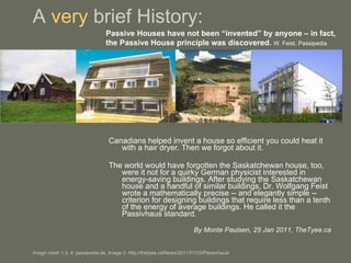 A  very  brief History: Canadians helped invent a house so efficient you could heat it with a hair dryer. Then we forgot about it.  The world would have forgotten the Saskatchewan house, too, were it not for a quirky German physicist interested in energy-saving buildings. After studying the Saskatchewan house and a handful of similar buildings, Dr. Wolfgang Feist wrote a mathematically precise -- and elegantly simple -- criterion for designing buildings that require less than a tenth of the energy of average buildings. He called it the Passivhaus standard.  By Monte Paulsen, 25 Jan 2011, TheTyee.ca   Image credit 1,3, 4: passipedia.de, Image 2: http://thetyee.ca/News/2011/01/25/Passivhaus/ Passive Houses have not been “invented” by anyone – in fact, the Passive House principle was discovered.   W. Feist, Passipedia 