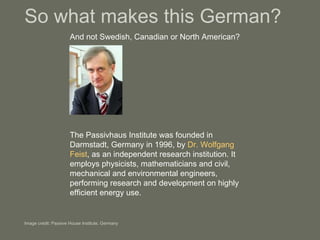So what makes this German? And not Swedish, Canadian or North American? Image credit: Passive House Institute, Germany The Passivhaus Institute was founded in Darmstadt, Germany in 1996, by  Dr. Wolfgang Feist , as an independent research institution. It employs physicists, mathematicians and civil, mechanical and environmental engineers, performing research and development on highly efficient energy use.  
