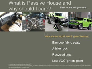 What is Passive House and  why should I care? Bamboo fabric seats First, let me sell you a car… Here are the ‘MUST HAVE’ green features: A bike rack Recycled tires Low VOC ‘green’ paint Images:http://www.google.com/search?q=hummer+images&hl=en&rlz=1C1AVSX_enUS382US384&prmd=ivnsfd&tbm=isch&tbo=u&source=univ&sa=X&ei=8_xfTrSkOoLeiAK-7YDTDg&ved=0CCcQsAQ&biw=1252&bih=632 