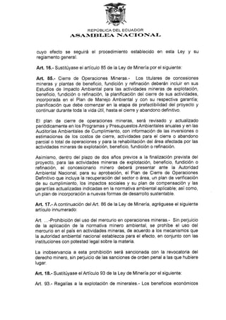 REPÚBLICA DEL ECUADOR
ASAN/f,EB f,]DA IIACI ONTAI-
cuyo efecto se seguirá el procedimiento establecido en esta Ley y su
reglamento general.
Art. 16.- Sustitúyase el artículo 85 de la Ley de Minería por el siguiente:
Art. 85.- Cierre de Operaciones Mineras.- Los titulares de concesiones
mineras y plantas de beneficio, fundición y refinación deberán incluir en sus
Estudios de lmpacto Ambiental para las actividades mineras de explotación,
beneficio, fundición o refinación, la planificación del cierre de sus actividades,
incorporada en el Plan de Manejo Ambiental y con su respectiva garantía;
planificación que debe comenzar en la etapa de prefactibilidad del proyecto y
continuar durante toda la vida útil, hasta el cierre y abandono definitivo.
El plan de cierre de operaciones mineras, será revisado y actualizado
periódicamente en los Programas y Presupuestos Ambientales anuales y en las
Auditorías Ambientales de Cumplimiento, con información de las inversiones o
estimaciones de los costos de cierre, actividades para el cierre o abandono
parcial o total de operaciones y para la rehabilitación del área afectada por las
actividades mineras de explotación, beneficio, fundición o refinación.
Asimismo, dentro del plazo de dos años previos a la finalización prevista del
proyecto, para las actividades mineras de explotación, beneficio, fundición o
refinación, el concesionario minero deberá presentar ante la Autoridad
Ambiental Nacional, para su aprobación, el Plan de Cierre de Operaciones
Definitivo que incluya la recuperación del sector o área, un plan de verificación
de su cumplimiento, los impactos sociales y su plan de compensación y las
garantías actualizadas indicadas en la normativa ambiental aplicable; así como,
un plan de incorporación a nuevas formas de desarrollo sustentable.
Art. 17.- A continuación delArt. 86 de la Ley de Minería, agréguese el siguiente
artículo innumerado:
Art. ...-Prohibición del uso del mercurio en operaciones mineras.- Sin perjuicio
de la aplicación de la normativa minero ambiental, se prohíbe e[ uso del
mercurio en el país en actividades mineras, de acuerdo a los mecanismos que
la autoridad ambiental nacional establezca paru el efecto, en conjunto con las
instituciones con potestad legal sobre la materia.
La inobservancia a esta prohibíción será sancionada con la revocatoria del
derecho minero, sin perjuicio de las sanciones de orden penal a las que hubiere
lugar.
Art. 18.- Sustitúyase elArtículo 93 de la Ley de Minería por el siguiente:
Art. 93.- Regalías a la explotación de minerales.- Los beneficios económicos
 
