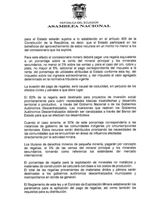 REPUBLICA DEL ECUADOR
ASAN,{EBI-EA IIA C I O T{AI-
para el Estado estarán sujetos a lo establecido en el artículo 408 de la
Constitución de la República; es deci¡ que el Estado participará en los
beneficios del aprovechamiento de estos recursos en un monto no menor a los
del concesionario que los explota.
Para este efecto el concesionario minero deberá pagar una regalía equivalente
a un porcentaje sobre la venta del mineral principal y los minerales
secundarios, no menor al 5% sobre las ventas y, para el caso del oro, cobre y
plata, no mayor al 8o/o, adicional al pago correspondiente del impuesto a la
renta; del porcentaje de utilidades atribuidas al Estado conforme esta ley; del
impuesto sobre los ingresos extraordinarios; y, del impuesto al valor agregado
determinado en la normativa tributaria vigente.
La evasión del pago de regalías, será causal de caducidad, sin perjuicio de los
efectos civiles y penales a que diere lugar.
El 6A0/o de la regalía será destinado para proyectos de inversión social
prioritariamente para cubrir necesidades básicas insatisfechas y desarrollo
territorial o productivo, a través del Gobierno Nacional o de los Gobiernos
Autónomos Descentralizados. Las inversiones que realicen los Gobiernos
Autónomos Descentralizados deberán ser canalizadas a través del Banco del
Estado para que se efectúen los desembolsos.
Cuando el caso amerite, el 50% de este porcentaje correspondería a las
instancias de gobierno de las comunidades indígenas y/o circunscripciones
territoriales. Estos recursos serán distribuidos priorizando las necesidades de
las comunidades que se encuentran en áreas de influencia afectadas
directamente por Ia actividad minera.
Los titulares de derechos mineros de pequeña minería, pagarán por concepto
de regalías, el 3o/o de las ventas del mineral principal y los minerales
secundarios, tomando como referencia los estándares del mercado
internacional.
El porcentaje de regalía para la explotación de minerales no metálicos y
materiales de construcción se calculará con base a los costos de producción.
El total de las regalías provenientes de materiales áridos y pétreos serán
destinadas a los gobiernos autónomos descentralizados municipales y
metropolitanos en donde se generen.
El Reglamento de esta ley y el Contrato de Explotación Minera establecerán los
parámetros para la aplicación del pago de regalías, así como también los
requisitos para su distribución.
 