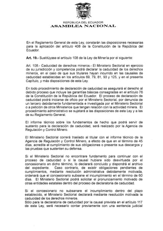 REPÚBLICA DEL ECUADOR
ASAI{ETI-EA NACf ONIAI-
En el Reglamento General de esta Ley, constarán las disposiciones necesarias
para la aplicación del artículo 408 de la Constitución de la República del
Ecuador.
Añ. 19.- Sustitúyase el artículo 108 de la Ley de Minería por el siguiente:
Art. 108.- Caducidad de derechos mineros,- El Ministerio Sectorial en ejercicio
de su jurisdicción y competencia podrá declarar Ia caducidad de los derechos
mineros, en el caso de que sus titulares hayan incurrido en las causales de
caducidad establecidas en los artículos 69, 79, 81, 93 y 125, y en el presente
Capítulo, y más disposiclones de esta Ley.
En todo procedimiento de declaración de caducidad se asegurará el derecho al
debido proceso que incluye las garantías básicas consagradas en el artículo 76
de la Constitución de la República del Ecuador. EI proceso de declaración de
caducidad podrá iniciarse de oficio por el Ministerio Sectorial, por denuncia de
un tercero debidamente fundamentada e investigada por el Ministerio Sectorial
o a petición de otros Ministerios que tengan relación con la actividad minera. El
procedimiento administrativo se sujetará a las disposiciones de esta Ley y a las
de su Reglamento General.
El informe técnico sobre los fundamentos de hecho que podrá servir de
sustento para la declaración de caducidad, será realizado por la Agencia de
Regulación y Control Minero.
EI Ministerio Sectorial correrá traslado al titular con el informe técnico de la
Agencia de Regulación y Control Minero, a efecto de que en el término de 45
días, acredite el cumplimiento de sus obligaciones o presente sus descargos y
las pruebas que sustenten su defensa.
Si el Ministerio Sectorial no encontrare fundamento para continuar con el
proceso de caducidad o si la causal hubiere sido desvirtuada por el
concesionario en dicho término, lo declarará concluido y dispondrá el archivo
del expediente. Caso contrario, de existir obligaciones pendientes de
cumplimientos, mediante resolución administrativa debidamente motivada,
ordenará que el concesionario subsane el incumplimiento en el término de 60
días. El Ministerio Sectorial podrá solicitar el pronunciamiento motivado de
otras entidades estatales dentro del proceso de declaratoria de caducidad.
S¡ el concesionario no subsanare el incumplimiento dentro del plazo
establecido, el Ministerio Sectorial declarará mediante resolución motivada la
caducidad de los derechos mineros.
Sólo para la declaratoria de caducidad por la causal prevista en el artículo 117
de esta Ley, será necesario contar previamente con una sentencia judicial
 