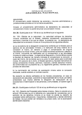 REPÚBLICA DEL ECUADOR
ASAN,IEBf.EA NIACf OTÍAI.
ejecutoriada.
El concesionario podrá interponer las acciones y recursos administrativos y
jurisdiccionales previstos en la normativa ecuatoriana.
lniciado un procedimiento administrativo de declaratoria de caducidad, el
concesionario minero no podrá renunciar a la concesión minera.
Aft.2A.- Sustitúyase el arl 109 de la Ley de Minería por el siguiente:
Art. 109.- Efectos de la caducidad.- La caducidad extingue los derechos
mineros conferidos por el Estado, mediante concesiones, autorizaciones,
permisos o licencias a los que se refiere la presente Ley. La declaratoria de
caducidad de Ia concesión minera en firme producirá los siguientes efectos:
a) La revocatoria de la delegación excepcional conferida por el Estado para el
ejercicio de las actividades mineras y Ia restitución del área materia de la
concesión al mismo, sin derecho a pago ni compensación de ninguna
naturaleza al ex titular minero, junto con todos los bienes accesorios y afectos a
la misma, incluyendo los destinados por el concesionario a las actividades
mineras en todas sus fases. La Agencia de Regulación y Control Minero tendrá
la facultad de disponer de manera motivada al concesionario la remoción, a
costo del mismo, de los bienes que a su juicio no sean aptos para la actividad
minera. Sin perjuicio de lo dicho, el Estado ejercerá su facultad interventora en
dichas concesiones mineras, permisos, licencias y demás derechos mineros,
de conformidad con la presente ley y su reglamento general, mientras dure el
proceso de caducidad.
b) La terminación del contrato de explotación minera sobre la concesión
caducada, cuando existiere un contrato suscrito.
No obstante los efectos señalados en los literales precedentes, en caso de
declaratoria de caducidad, subsistirá Ia responsabilidad del ex titular, por daños
ambientales que implica además la obligación de restauración de los
ecosistemas e indemnización a las personas y comunidades, si hubiere lugar a
ello.
Art.21.- Sustitúyase el artículo 122 de la Ley de Minería por el siguiente:
Art. 122.- Derecho de Propiedad sobre bienes mineros.- Salvo lo previsto en el
articulo 109 de esta Ley en lo referente a la caducidad de concesiones, por la
extinción de los derechos mineros el ex titular no pierde su derecho de
propiedad sobre edificaciones, maquinarias, instalaciones y demás elementos
de trabajo, los que podrán ser retirados a su propio costo, con la autorización
del Ministerio Sectorial.
 