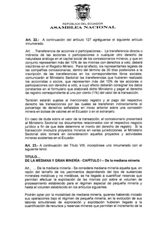 REPTJBLICA DEL ECUADOR
ASAN/trEBI-EA IACTONAI-
Art. 22.- A continuación del artículo 127 agréguense el siguiente artículo
innumerado.
Art. ...Transferencia de acciones o participaciones.- La transferencia directa o
indirecta de las acciones o participaciones o cualquier otro derecho de
naturaleza análoga en el capital social de los concesionarios mineros, y que en
conjunto representen más del 10o/o de las mismas con derechos a voto, deberá
inscribirse en el Registro Minero. Para tal efecto, los representantes legales de
las compañías concesionarias, dentro del término de 30 días posteriores a la
inscripción de las transferencias en los correspondientes Iibros sociales,
comunicarán al Ministerio Sectorial las transferencias que hubieren realizado
los accionistas o socios, que representen más del 10o/o de las acciones o
participaciones con derecho a voto, a cuyo efecto deberán consignar los datos
constantes en el formulario que elaborará dicho Ministerio y pagar el derecho
de registro correspondiente al uno por ciento (1%) del valor de la transacción.
También estarán sujetas al mencionado registro y al pago del respectivo
derecho las transacciones por las cuales se transfieran indirectamente el
porcentaje de derechos señalados en inciso anterior sobre una concesión
minera en bolsas de valores en el Ecuador o en el extranjero.
En caso de duda sobre el valor de la transacción, el concesionario presentará
al Ministerio Sectorial los documentos relacionados con el respectivo negocio
jurídico a fin de que éste determine el monto del derecho de registro. Si la
transacción involucra proyectos mineros en varias jurisdicciones, el Ministerio
Sectorial sólo tomará en consideración aquellos proyectos y actividades
mineras existentes en el Ecuador.
Art. 23.- A continuación del Título Vlll, incorpórese uno innumerado con el
siguiente tenor.
TITULO...
DE LA MEDIANA Y GRAN MINERíA . CAPíTULO I - De Ia mediana minería
Art., ... De la mediana minería - Se considera mediana minería aquella que, en
razón del tamaño de los yacimientos dependiendo del tipo de sustancias
minerales metálicas y no metálicas, se ha llegado a cuantificar reservas que
permitan efectuar la explotación de las mismas por sobre el volumen de
procesamiento establecido para el régimen especial de pequeña minería y
hasta el volumen establecido en los artículos siguientes.
Podrán optar por la modalidad de mediana minería, quienes habiendo iniciado
sus operaciones bajo el régimen de pequeña minería, en la evolución de sus
labores simultáneas de exploración y explotación hubieren llegado a Ia
cuantificación de recursos y reservas mineras que permitan el incremento de Ia
 
