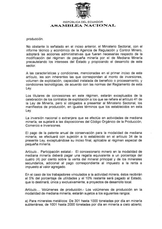 REPUBLICA DEL ECUADOR
ASAI/f,EBI,EA FIACI ONIAf-
producción.
No obstante lo señalado en el inciso anterior, el Ministerio Sectorial, con el
informe técnico y económico de la Agencia de Regulación y Control Minero,
adoptará las acciones administrativas que fueren necesarias respecto de la
modiflcación del régimen de pequeña minería por el de Mediana Minería
precautelando los intereses del Estado y propiciando el desarrollo de este
sector.
A las características y condiciones, mencionadas en el primer inciso de este
artículo, les son inherentes las que correspondan al monto de inversiones,
volumen de explotación, capacidad instalada de beneficio o procesamiento, y
condiciones tecnológicas, de acuerdo con las normas del Reglamento de esta
Ley.
Los titulares de concesiones en este régimen, estarán exceptuados de la
celebración de los contratos de explotación a los que se refiere el artículo 41 de
la Ley de Minería, pero sí obligados a presentar al Ministerio Sectorial, los
manifiestos de producción, en iguales términos que los establecidos en esta
Ley.
La inversión nacional o extranjera que se efectúe en actividades de mediana
minería, se sujetará a las disposiciones del Código Orgánico de la Producción,
Comercio e lnversiones.
EI pago de la patente anual de conservación para Ia modalidad de mediana
minería, se efectuará con sujeción a lo establecido en el artículo 34 de la
presente Ley, exceptuándose su inciso final, aplicable al régimen especial de
pequeña minería.
Artículo... Participación estatal.- El concesionario minero en la modalidad de
mediana minería deberá pagar una regalía equivalente a un porcentaje del
cuatro (4) por ciento sobre la venta del mineral principal y de los minerales
secundarios, adicional al pago correspondiente al impuesto a la renta e
impuesto al valor agregado.
En el caso de los trabajadores vinculados a la actividad minera, éstos recibirán
el 5% del porcentaje de utilidades y el 10% restante será pagado al Estado,
que lo destinará, única y exclusivamente, a proyectos de desarrollo local.
Artículo..,. Volúmenes de producción.- Los volúmenes de producción en la
modalidad de mediana minería, estarán sujetos a los siguientes rangos:
a) Para minerales metálicos: De 301 hasta 1000 toneladas por día en minería
subterránea; de 1001 hasta2OAO toneladas por día en minería a cielo abierto;
 