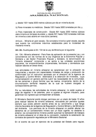 REPTJBLICA DEL ECUADOR
ASAN{E![,EA I§ACI O NAI-
y, desde 1501 hasta 3000 metros cúbicos por día en minería aluvial;
b) Fara minerales no metálicos: Desde 1001 hasta 3000 toneladas por día; y,
c) Para materiales de construcción: Desde 801 hasta 2OO0 metros cúbicos
para minería en terrazas aluviales; y, desde 501 hasta 1000 toneladas métricas
en minería a cielo abierto en roca dura (cantera).
Artículo... Minería en gran escala.- Se considera mineria a gran escala, aquella
que supere los volúmenes máximos establecidos para la modalidad de
mediana minería.
Art.24.- Sustitúyase elArt. 134 de la Ley de Minería por el siguiente:
Art. '134.- Minería artesanal.- Para fines de aplicación de Ia presente Ley y en
concordancia con las normas de la Ley Orgánica de la Economía Popular y
Solidaria y del Sector Financiero Popular y Solidario, la denominación de
"minería artesanal" comprende y se aplica a las unidades económicas
populares, los emprendimientos unipersonales, familiares y domésticos que
realicen labores en áreas libres.
Las actividades en minerÍa artesanal se caracterizan por la utilización de
maquinarias y equipos con capacidades limitadas de carga y producción de
conformidad con el instructivo aprobado por el directorio de la Agencia de
Regulación y Gontrol Minero destinados a la obtención de minerales, cuya
comercialización en general permita cubrir las necesidades de la comunidad,
de las personas o grupo familiar que las realiza, únicamente, dentro de la
circunscripción territorial respecto de la cual se hubiere otorgado el
correspondiente permiso.
Por su naturaleza, las actividades de minería artesanal, no están sujetas al
pago de regalías ni de patentes, pero si sujetas al régimen tributario, para
garantizar los ingresos que corresponden al Estado.
El Ministerio Sectorial podrá otorgar permisos por un plazo de hasta 10 años
para realizar labores de minería artesanal, renovables por períodos iguales
siempre que exista petición escrita antes de su vencimiento y que tenga
informe favorable de la Agencia de Regulación y Control Minero y del Ministerio
del Ambiente. Los permisos de la minería artesanal no podrán afectar los
derechos de un concesionario minero con un título vigente; no obstante lo
anterior, Ios concesionarios mineros podrán aulorizar la realización de trabajos
de minería artesanal en el área de su concesión, mediante la celebración de
contratos de operación regulados por el Ministerio Sectorial.
En el evento de que en ejercicio de la potestad del Estado para regular,
 
