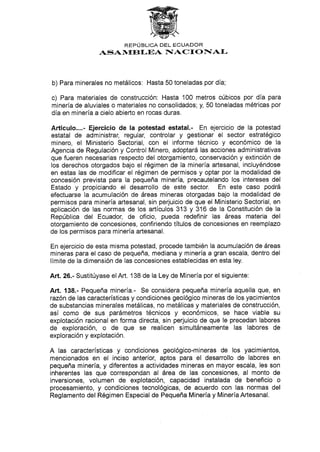 REPL]BLICA DEL ECUADOR
ASAN{EII-EA F{ACTONAL
b) Para minerales no metálicos: Hasta 50 toneladas por día;
c) Para materiales de construcción: Hasta 100 metros cúbicos por día para
minería de aluviales o materiales no consolidados; y, 50 toneladas métricas por
día en minería a cielo abierto en rocas duras.
Arfículo....- Ejercicio de la potestad estatal.- En ejercicio de la potestad
estatal de administrar, regular, controlar y gestionar el sector estratégico
minero, el Ministerio Sectorial, con el informe técnico y económico de la
Agencia de Regulación y Control Minero, adoptará las acciones administrativas
que fueren necesarias respecto del otorgamiento, conservación y extinción de
los derechos otorgados bajo el régimen de la minería artesanal, incluyéndose
en estas las de modificar el régimen de permisos y optar por la modalidad de
concesión prevista para la pequeña minería, precautelando los intereses del
Estado y propiciando el desarrollo de este sector. En este caso podrá
efectuarse la acumulación de áreas mineras otorgadas bajo la modalidad de
permisos para minería artesanal, sin perjuicio de que el Ministerio Sectorial, en
aplicación de las normas de los artículos 313 y 316 de la Constitución de la
República del Ecuador, de oficio, pueda redefinir las áreas materia del
otorgamiento de concesiones, confiriendo títulos de concesiones en reemplazo
de los permisos para minería artesanal.
En ejercicio de esta misma potestad, procede también la acumulación de áreas
mineras para el caso de pequeña, mediana y minería a gran escala, dentro del
límite de la dimensión de las concesiones establecidas en esta ley.
Art. 26.- Sustitúyase el Art. 138 de ta Ley de Minería por el siguiente:
AÉ. 138.- Pequeña minería.- Se considera pequeña minería aquella que, en
razón de las características y condiciones geológico mineras de los yacimientos
de substancias minerales metálicas, no metálicas y materiales de construcción,
así como de sus parámetros técnicos y económicos, se hace viable su
explotación racional en forma directa, sin perjuicio de que le precedan labores
de exploración, o de que se realicen simultáneamente las labores de
exploración y explotación.
A las características y condiciones geológico-mineras de los yacimientos,
mencionados en el inciso anterior, aptos para el desarrollo de labores en
pequeña minería, y diferentes a actividades mineras en mayor escala, les son
inherentes las que correspondan al área de las concesiones, al monto de
inversiones, volumen de explotación, capacidad instalada de beneficio o
procesamiento, y condiciones tecnológicas, de acuerdo con las normas del
Reglamento del Régimen Especíal de Pequeña Minería y Minería Artesanal.
 