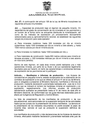 REPÚBLICA DEL ECUADOR
ASAI,flETI-EA IIACT O NAI-
Art.27.- Acontinuación del artículo 138 de la Ley de Minería incorpórese los
siguientes artículos innumerados :
Art. .... Capacidad de producción bajo el régimen de pequeña minería.- En
dependencia del grado de concentración de los minerales en los yacimientos y
en función de Ia forma como se encuentre distribuida la mineralización, así
como de los métodos de explotación ylo procesamiento técnicamente
seleccionados para su aprovechamiento racional, se establecen las siguientes
rangos de producción para cada operador:
a) Para minerales metálicos: hasta 300 toneladas por día en minería
subterránea; hasta 1000 toneladas por día en minería a cielo abierto; y, hasta
1500 metros cúbicos por día en minería aluvial;
b) Para minerales no metálicos: hasta 1000 toneladas por día; y,
c) Para materiales de construcción. hasta 800 metros cúbicos para minería en
terrazas aluviales; y, 500 toneladas métricas por día en minería a cielo abierto
en roca dura (cantera).
Dentro de este régimen, en cada área minera podrá realizarse una o más
operaciones mineras, por parte de su titular o de sus operadores legalmente
facultados para así hacerlo, en tanto las características o condiciones técnicas
de explotación de los yacimientos así lo justifiquen.
Artículo... .- Manifiestos e informes de producción.- Los titulares de
concesiones en pequeña minería, estarán exceptuados de la celebración de los
contratos de explotación a los que se refíere el artículo 41 de la Ley de Minería,
pero sí obligados a presentar al Ministerio Sectorial, manifiestos e informes de
producción, mediante declaración juramentada realizada ante Juez de lo Civil
en los que se indicará el número de hectáreas mineras en exploración y en
explotación, respectivamente. Los informes anuales de producción
debidamente auditados se presentarán hasta el 31 de marzo de cada año al
Ministerio Sectorial, de conformidad con las guías técnicas elaboradas para el
efecto por la Agencia de Regulación y Control Minero.
La falta de presentación de los manifiestos de producción o de sus
aclualizaciones, será sancionada con la suspensión temporal de las actividades
hasta que se cumpla con la presentación de dichos manifiestos. La demora en
la presentación de los indicados documentos no podrá exceder al plazo de
noventa días, vencido el cual se producirá la suspensión definitiva de
actividades.
Los manifiestos de producción y más declaraciones de los titulares de derechos
mineros, efectuados mediante declaración juramentada realizada ante juez de
 