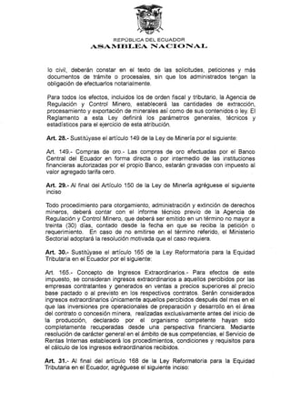 REPI.J BLICA DEL ECUADOR
ASAN{EB I-EA NIACf OFTAI-
Io civil, deberán constar en el texto de las solicitudes, peticiones y más
documentos de trámite o procesales, sin que los administrados tengan la
obligación de efectuarlos notarialmente.
Para todos los efectos, incluidos los de orden fiscal y tributario, la Agencia de
Regulación y Control Minero, establecerá las cantidades de extracción,
procesamiento y exportación de minerales asícomo de sus contenidos o ley. El
Reglamento a esta Ley definirá los parámetros generales, técnicos y
estadísticos para el ejercicio de esta atribución.
Art. 28.- Sustitúyase el artículo 149 de la Ley de Minería por el siguiente:
Art. 149.- Compras de oro.- Las compras de oro efectuadas por el Banco
Central del Ecuador en forma directa o por intermedio de las instituciones
financieras autorizadas por el propio Banco, estarán gravadas con impuesto al
valor agregado tarifa cero.
Art. 29.- Al final del Artículo 150 de la Ley de Minería agréguese el siguiente
inciso
Todo procedimiento para otorgamiento, administración y extinción de derechos
mineros, deberá contar con el informe técnico previo de Ia Agencia de
Regulación y Control Minero, que deberá ser emitido en un término no mayor a
treinta (30) días, contado desde la fecha en que se reciba la petición o
requerimiento. En caso de no emitirse en el término referido, el Ministerio
Sectorial adoptará la resolución motivada que el caso requiera.
Art. 30.- Sustitúyase el artículo 165 de la Ley Reformatoria para la Equidad
Tributaria en el Ecuador por el siguiente:
Art. 165.- Concepto de lngresos Extraordinarios.- Para efectos de este
impuesto, se consideran ingresos extraordinarios a aquellos percibidos por las
empresas contratantes y generados en ventas a precios superiores al precio
base pactado o al previsto en los respectivos contratos. Serán considerados
ingresos extraordinarios únicamente aquellos percibidos después del mes en el
que las inversiones pre operacionales de preparación y desarrollo en el área
del contrato o concesión minera, realizadas exclusivamente antes del inicio de
la producción, declarado por el organismo competente hayan sido
completamente recuperadas desde una perspectiva financiera. Mediante
resolución de carácter general en el ámbito de sus competencias, el Servicio de
Rentas lnternas establecerá los procedimientos, condiciones y requisitos para
el cálculo de los ingresos extraordinarios recibidos.
Art. 31.- Al final del artículo 168 de Ia Ley Reformatoria para la Equidad
Tributaria en el Ecuador, agréguese el siguiente inciso:
 
