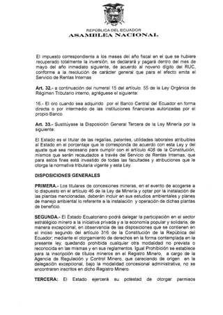 REPTJBLICA DEL ECUADOR
ASAN4EBLEA NIACTONIAI-
El impuesto correspondiente a los meses del año fiscal en el que se hubiere
recuperado totalmente la inversión, se declarará y pagará dentro del mes de
mayo del año inmediato siguiente, de acuerdo al noveno dígito del RUC,
conforme a la resolución de carácter general que para el efecto emita el
Servicio de Rentas lnternas
Art.32.- a continuación del numeral 15 del artículo. 55 de la Ley Orgánica de
Régimen Tributario interno, agréguese el siguiente:
16.- El oro cuando sea adquirido por el Banco Central del Ecuador en forma
directa o por intermedio de las instituciones financieras autorizadas por el
propio Banco,
Art. 33.- Sustitúyase la Disposición General Tercera de la Ley Minería por la
siguiente:
EI Estado es el titular de las regalías, patentes, utilidades laborales atribuibles
al Estado en el porcentaje que le corresponda de acuerdo con esta Ley y del
ajuste que sea necesario para cumplir con el artículo 408 de Ia Constitución,
mismos que serán recaudados a través del Servicio de Rentas lnternas, que
para estos fines está investido de todas las facultades y atribuciones que le
otorga la normativa tributaria vigente y esta Ley.
DISPOSIC¡ON ES GENERALES
PRIMERA.- Los titulares de concesiones mineras, en el evento de acogerse a
lo dispuesto en el artículo 46 de la Ley de Minería y optar por la instalación de
Ias plantas mencionadas, deberán incluir en sus estudios ambientales y planes
de manejo ambiental lo referente a la instalación y operación de dichas plantas
de beneficio.
SEGUNDA.- El Estado Ecuatoriano podrá delegar la participación en el sector
estratégico minero a la iniciativa privaday a la economía popular y solidaria, de
manera excepcional, en observancia de las disposiciones que se contienen en
el inciso segundo del artÍculo 316 de la Constitución de la República del
Ecuador; mediante el otorgamiento de derechos en la forma contemplada en la
presente ley, quedando prohibida cualquier otra modalidad no prevista o
reconocida en las mismas y en sus reglamentos. lgual Prohibición se establece
para la inscripción de títulos mineros en el Registro Minero, a cargo de la
Agencia de Regulación y Control Minero, que careciendo de origen en la
delegación excepcional, bajo la modalidad concesional administrativa, no se
encontraren inscritos en dicho Registro Minero.
TERCERA: El Estado ejercerá su potestad de otorgar permisos
 