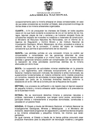 REPÚBLICA DEL ECUADOR
{SAN{EBI-EA F{ACf ONIAI-
excepc¡onalmente para la minería artesanal en áreas concesionadas; en caso
de que estas concesiones se reviertan al Estado, éste propiciará laentrega de
dichas áreas a los mineros artesanales organizados.
CUARTA .- A fin de precautelar los intereses del Estado, en todos aquellos
casos en los que fuere evidente la existencia de oro en los lechos de los ríos,
lagos, lagunas, playas de mar y canteras y se hubieren otorgado títulos de
concesíones respecto de minerales no metálicos o materiales de construcción,
el Ministerio de Recursos Naturales No Renovables, con el informe de la
Agencia de Regutación y Control Minero y del lnstituto Nacional de
lnvestigacíón Geológico, Minero, Metalúrgico, de oficio, procederá a ordenar la
reforma del título de la concesión, o cambio del objeto de modalidad
concesional que permita el aprovechamiento de los recursos.
QUINTA.- Las pérdidas sufridas en una concesión minera no podrán ser
compensadas o consolidadas con las ganancias obtenidas de otras
concesiones mineras otorgadas a un mismo titular. De igual manera, dichas
pérdidas o ganancias tampoco podrán ser compensadas con las obtenidas en
la realización de otras actividades económicas distintas de la minería
efectuadas por dicho titular.
SEXTA.- La suspensión de actividades mineras establecidas en la presente
Ley y sus reglamentos, será ordenada exclusivamente, por el Ministerio
Sectorial, mediante resolución motivada. No obstante lo antes mencionado, las
suspensiones fundamentadas en materia ambiental como medida preventiva
y/o correctiva, respecto de actividades mineras legales o ilegales, deberán ser
ejecutadas por parte de la Autoridad Ambiental Nacional conforme lo
establecido en elArt. 396 de la Constitución de la República del Ecuador.
SÉpflfV¡e.- Los procesos de calificación o de registro bajo el régimen especial
de pequeña minería y minería artesanal están supeditados a la preexistencia
de la titularidad minera.
OCTAVA.- No se reconocerá derechos mineros a personas naturales o
jurídicas, nacionales o extranjeras, que tengan como socios, accionistas o
partícipes directa o indirectamente a empresas domiciliadas, constituidas o
ubicadas en un paraíso fiscal.
NOVENA.- El Estado a través del Ministerio Sectorial, el Instituto Nacional de
lnvestigaciones Geológicas, Míneras y Metalúrgicas y el Ministerio del
Ambiente, desarrollará programas de capacitación y asistencia técnica dirigidos
a los mineros artesanales y pequeños mineros, Ios mismos que serán
periódicos.
De igual manera, el Estado a través de la banca pública procurará crear
productos financieros para la adquisíción de tecnología moderna y amigable
 