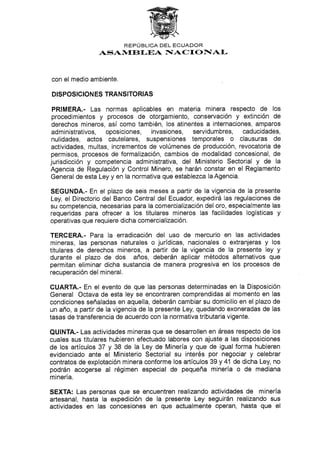 REPÚBLICA DEL ECUADOR
ASAN4EBI.EA F{ACTONIAI-
con el medio ambiente.
DISPOSICION ES TRANSITORIAS
PRIMERA.- Las normas aplicables en materia minera respecto de los
procedimientos y procesos de otorgamiento, conservación y extinción de
derechos mineros, así como también, los atinentes a internaciones, amparos
administrativos, oposiciones, invasiones, servidumbres, caducidades,
nulidades, actos cautelares, suspensiones temporales o clausuras de
actividades, multas, incrementos de volúmenes de producción, revocatoria de
permisos, procesos de formalización, cambios de modalidad concesional, de
jurisdicción y competencia administrativa, del Ministerio Sectorial y de la
Agencia de Regulación y Control Minero, se harán constar en el Reglamento
General de esta Ley y en la normativa que establezca la Agencia.
SEGUNDA.- En el plazo de seis meses a partir de la vigencia de la presente
Ley, el Directorio del Banco Central del Ecuador, expedirá las regulaciones de
su competencia, necesarias para la comercialización del oro, especialmente las
requeridas para ofrecer a los titulares mineros las facilidades logísticas y
operativas que req uiere d icha co merci al izaciÓn.
TERCERA.- Para Ia erradicación del uso de mercurio en las actividades
mineras, las personas naturales o jurídicas, nacionales o extranjeras y los
titulares de derechos mineros, a partir de Ia vigencia de la presente ley y
durante el plazo de dos años, deberán aplicar métodos alternativos que
permitan eliminar dicha sustancia de manera progresiva en los procesos de
recuperación det mineral.
CUARTA.- En el evento de que las personas determinadas en la Disposición
General Octava de esta ley se encontraren comprendidas al momento en las
condiciones señaladas en aquella, deberán cambiar su domicilio en el plazo de
un año, a partir de la vigencia de la presente Ley, quedando exoneradas de las
tasas de transferencia de acuerdo con Ia normativa tributaria vigente.
QUINTA.- Las actividades mineras que se desarrollen en áreas respecto de los
cuales sus titulares hubieren efectuado labores con ajuste a las disposiciones
de los artículos 37 y 38 de la Ley de Minería y que de igual forma hubieren
evidenciado ante el Ministerio Sectorial su interés por negociar y celebrar
contratos de explotación minera conforme los artículos 39 y 41 de dicha Ley, no
podrán acogerse al régimen especial de pequeña minería o de mediana
minería.
SEXTA: Las personas que se encuentren realizando actividades de minería
artesanal, hasta la expedición de la presente Ley seguirán realizando sus
actividades en las concesiones en que actualmente operan, hasta que el
 