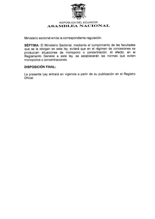 REPUBLICA DEL ECUADOR
ASAN{IBI-EA I§ACTO F[AI-
Ministerio sectorial emita la correspondiente regulación.
SÉPflMA: El Ministerio Sectorial, mediante el cumplimiento de las facultades
que se le otorgan en esta ley, evitará que en el régimen de concesiones se
produzcan situaciones de monopolio o concentración. Al efecto, en el
Reglamento General a esta ley, se establecerán las normas que eviten
monopolios o concentraciones.
D¡SPOS¡CIÓru T¡ruRT:
La presente Ley entrará en vigencia a partir de su publicación en el Registro
Oficial.
 