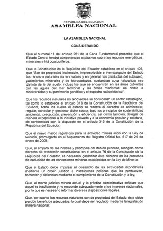 REPLJBLICA DEL ECUADOR
ASANdEBI-EA IIACT O FIAL
LA ASAMBLEA NAC¡ONAL
CONSIDERANDO
Que el numeral 11 del artículo 261 de la Carta Fundamental prescribe que el
Estado Central tendrá competencias exclusivas sobre los recursos energéticos,
minerales e h idrocarburíferos;
Que la Constitución de la República del Ecuador establece en el artículo 408,
que "Son de propiedad inalienable, imprescriptible e inembargable del Estado
los recursos naturales no renovables y en general, los productos del subsuelo,
yacimientos minerales y de hidrocarburos, sustancias cuya naturaleza sea
distinta de la del suelo, incluso los que se encuentren en las áreas cubiertas
por las aguas del mar territorial y las zonas marítimas; así como la
biodiversidad y su patrimonio genético y el espectro radioeléctrico";
Que los recursos naturales no renovables se consideran un sector estratégico,
tal como lo establece el artículo 313 de la Constitución de la República del
Ecuador, sobre los cuales el estado se reserva el derecho de administrar,
regular, controlar y gestionar dicho sector, bajo los principios de sostenibilidad
ambiental, precaución, prevención y eficiencia; así como también, delegar de
manera excepcional a la iniciativa privada y a la economía popular y solidaria,
de conformldad con lo dispuesto en e[ artículo 316 de ta Constitución de la
República del Ecuador;
Que el nuevo marco regulatorio para la actividad minera inició con la Ley de
Minería, promulgada en el Suplemento del Registro Oficial No. 517 de 29 de
enero de 2009;
Que, al amparo de las normas y principios del debido proceso, recogido como
derecho de proteccíón constitucional en e[ artículo 76 de la Constitución de la
República del Ecuador, es necesario garanlizar éste derecho en los procesos
de caducidad de las concesiones mineras establecidos en la Ley de Minería;
Que el Estado debe impulsar el desanollo de las actividades económicas
mediante un orden jurídico e instituciones políticas que las promuevan,
fomenten y defiendan mediante el cumplimiento de la Constitución y la ley;
Que, el marco jurídico minero actual y la práctica administrativa señalan que
aquel es insuficiente y no responde adecuadamente a los intereses nacionales,
por lo que es necesario reformar diversas disposiciones legales.
Que, por cuanto los recursos naturales son de propiedad del Estado, éste debe
percibir beneficios adecuados, lo cual debe ser regulado rnediante la legislación
minera nacional;
 