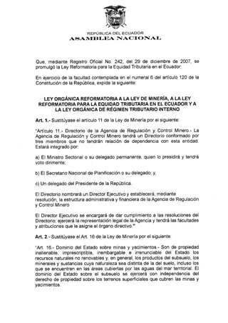 REPÚBLICA DEL ECUADOR
ASAi{EBf.EA NIACI ONAL
Que, mediante Registro Oficial No. 242, del 29 de diciembre de 2007, se
promulgó la Ley Reformatoria para la Equidad Tributaria en el Ecuador;
En ejercicio de la facultad contemplada en el numeral 6 del artículo 120 de la
Constitución de la República, expide la siguiente:
LEY ORGÁI.¡¡CA REFORMATORIA A LA LEY DE M¡NERíA, A LA LEY
REFORMATORIA PARA LA EQUIDAD TR¡BUTARIA EN EL ECUADOR Y A
LA LEY ORGÁN¡CA DE RÉGIMEN TRIBUTARIO TNTERNO
Art. 1.- Sustitúyase el artículo 11 de la Ley de Minería por el siguiente:
"Artículo 11.- Directorio de la Agencia de Regulación y Control Minero.- La
Agencia de Regulación y Control Minero tendrá un Directorio conformado por
tres miembros que no tendrán relación de dependencia con esta entidad.
Estará integrado por:
a) El Ministro Sectorial o su delegado permanente, quien lo presidirá y tendrá
voto dirimente;
b) El Secretario Nacional de Planificación o su delegado; y,
c) Un delegado del Presidente de la República.
El Directorio nombrará un Director Ejecutivo y establecerá, mediante
resolución, la estructura administrativa y financiera de la Agencia de Regulación
y Control Minero
El Director Ejecutivo se encargará de dar cumplimiento a las resoluciones del
Directorio; ejercerá la representación legal de la Agencia y tendrá las facultades
y atribuciones que le asigne el órgano directivo."
Att.2.- Sustitúyase elArt. 16 de la Ley de Minería por el siguiente:
"Art. 16.- Dominio del Estado sobre minas y yacimientos.- Son de propiedad
inalienable, imprescriptible, inembargable e irrenunciable del Estado los
recursos naturales no renovables y, en general, los productos del subsuelo, los
minerales y sustancias cuya naturaleza sea distinta de la del suelo, incluso los
que se encuentren en las áreas cubiertas por las aguas del mar territorial. El
dominio del Estado sobre el subsuelo se ejercerá con independencia del
derecho de propiedad sobre los terrenos superficiales que cubren las minas y
yacimientos.
 